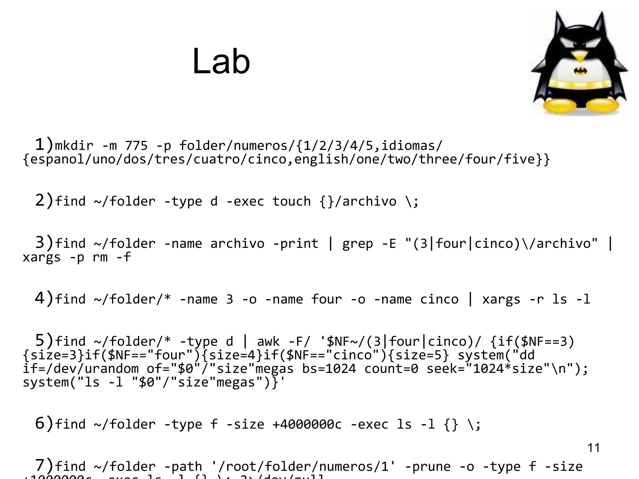 Lab
1)mkdir

-m 775 -p folder/numeros/{1/2/3/4/5,idiomas/
{espanol/uno/dos/tres/cuatro/cinco,english/one/two/three/four/five}}

2)find

~/folder -type d -exec touch {}/archivo ;

3)find

~/folder -name archivo -print | grep -E "(3|four|cinco)/archivo" |
xargs -p rm -f

4)find

~/folder/* -name 3 -o -name four -o -name cinco | xargs -r ls -l

5)find

~/folder/* -type d | awk -F/ '$NF~/(3|four|cinco)/ {if($NF==3)
{size=3}if($NF=="four"){size=4}if($NF=="cinco"){size=5} system("dd
if=/dev/urandom of="$0"/"size"megas bs=1024 count=0 seek="1024*size"n");
system("ls -l "$0"/"size"megas")}'

6)find
7)find

~/folder -type f -size +4000000c -exec ls -l {} ;
11

~/folder -path '/root/folder/numeros/1' -prune -o -type f -size

 