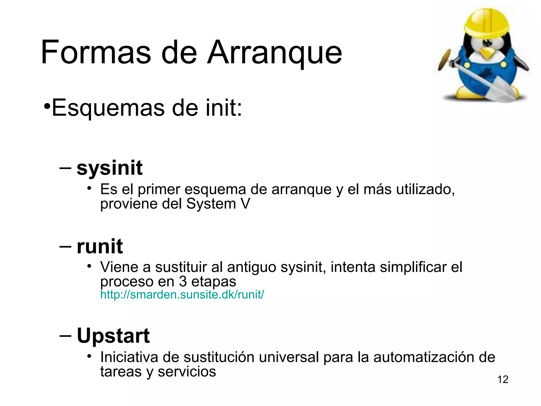 Formas de Arranque
•Esquemas de init:
– sysinit
• Es el primer esquema de arranque y el más utilizado,
proviene del System V

– runit

• Viene a sustituir al antiguo sysinit, intenta simplificar el
proceso en 3 etapas
http://smarden.sunsite.dk/runit/

– Upstart
• Iniciativa de sustitución universal para la automatización de
tareas y servicios
12

 