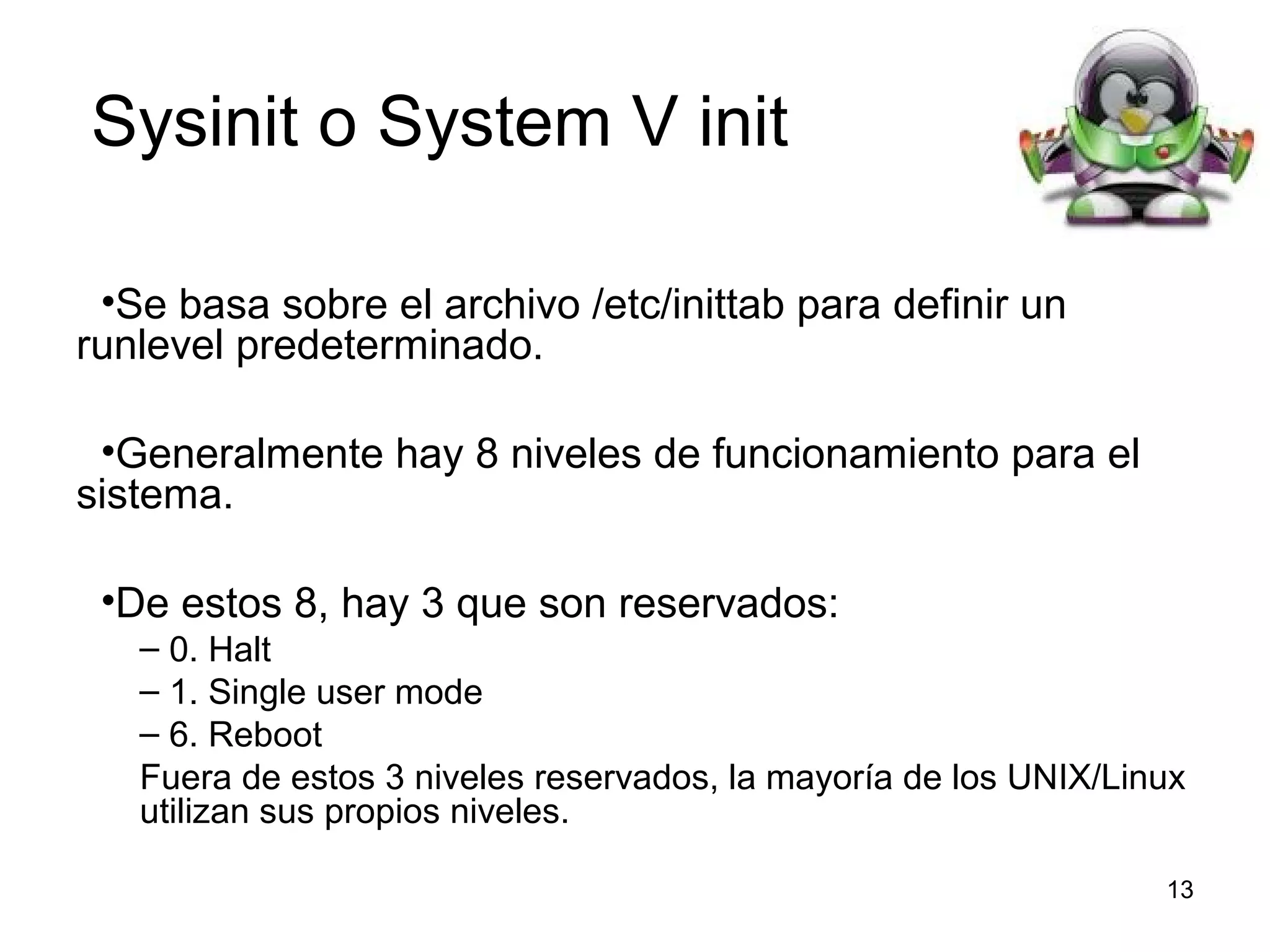 Sysinit o System V init
•Se basa sobre el archivo /etc/inittab para definir un
runlevel predeterminado.
•Generalmente hay 8 niveles de funcionamiento para el
sistema.
•De estos 8, hay 3 que son reservados:
– 0. Halt
– 1. Single user mode
– 6. Reboot
Fuera de estos 3 niveles reservados, la mayoría de los UNIX/Linux
utilizan sus propios niveles.
13

 
