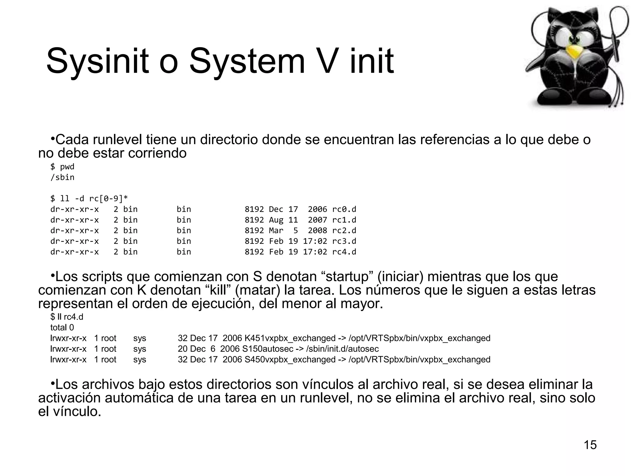 Sysinit o System V init
•Cada runlevel tiene un directorio donde se encuentran las referencias a lo que debe o
no debe estar corriendo
$ pwd
/sbin
$ ll -d rc[0-9]*
dr-xr-xr-x
2 bin
dr-xr-xr-x
2 bin
dr-xr-xr-x
2 bin
dr-xr-xr-x
2 bin
dr-xr-xr-x
2 bin

bin
bin
bin
bin
bin

8192
8192
8192
8192
8192

Dec
Aug
Mar
Feb
Feb

17 2006 rc0.d
11 2007 rc1.d
5 2008 rc2.d
19 17:02 rc3.d
19 17:02 rc4.d

•Los scripts que comienzan con S denotan “startup” (iniciar) mientras que los que
comienzan con K denotan “kill” (matar) la tarea. Los números que le siguen a estas letras
representan el orden de ejecución, del menor al mayor.
$ ll rc4.d
total 0
lrwxr-xr-x 1 root
lrwxr-xr-x 1 root
lrwxr-xr-x 1 root

sys
sys
sys

32 Dec 17 2006 K451vxpbx_exchanged -> /opt/VRTSpbx/bin/vxpbx_exchanged
20 Dec 6 2006 S150autosec -> /sbin/init.d/autosec
32 Dec 17 2006 S450vxpbx_exchanged -> /opt/VRTSpbx/bin/vxpbx_exchanged

•Los archivos bajo estos directorios son vínculos al archivo real, si se desea eliminar la
activación automática de una tarea en un runlevel, no se elimina el archivo real, sino solo
el vínculo.
15

 