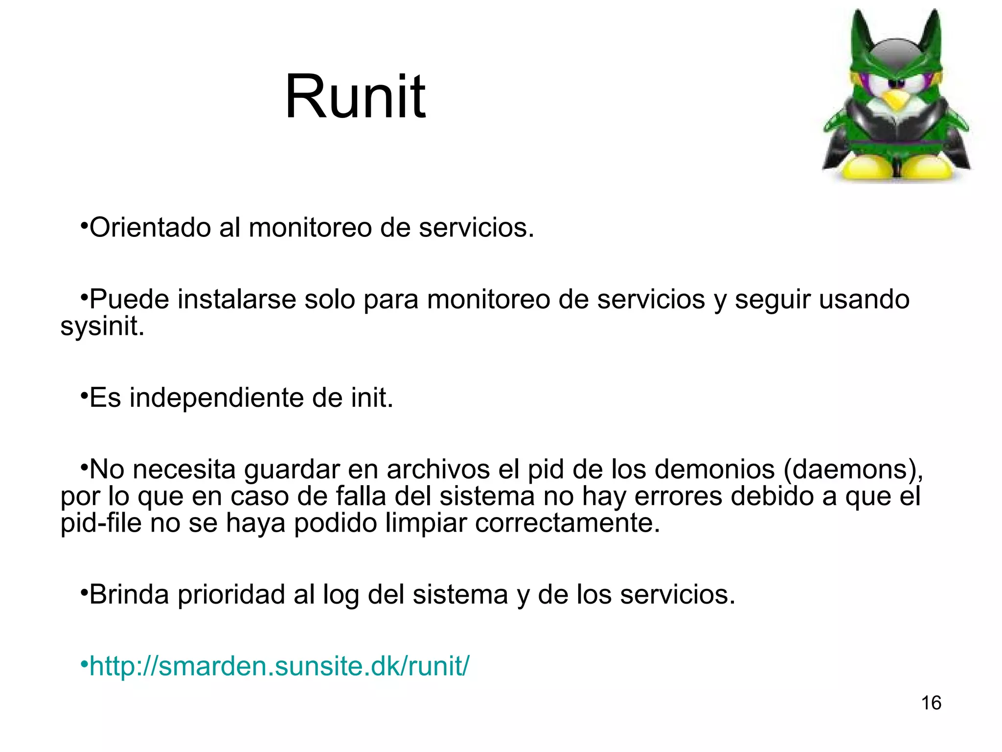 Runit
•Orientado al monitoreo de servicios.
•Puede instalarse solo para monitoreo de servicios y seguir usando
sysinit.
•Es independiente de init.
•No necesita guardar en archivos el pid de los demonios (daemons),
por lo que en caso de falla del sistema no hay errores debido a que el
pid-file no se haya podido limpiar correctamente.
•Brinda prioridad al log del sistema y de los servicios.
•http://smarden.sunsite.dk/runit/
16

 