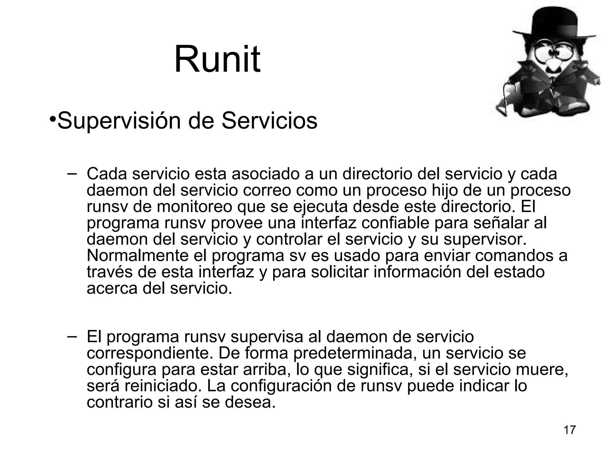 Runit
•Supervisión de Servicios
– Cada servicio esta asociado a un directorio del servicio y cada
daemon del servicio correo como un proceso hijo de un proceso
runsv de monitoreo que se ejecuta desde este directorio. El
programa runsv provee una interfaz confiable para señalar al
daemon del servicio y controlar el servicio y su supervisor.
Normalmente el programa sv es usado para enviar comandos a
través de esta interfaz y para solicitar información del estado
acerca del servicio.
– El programa runsv supervisa al daemon de servicio
correspondiente. De forma predeterminada, un servicio se
configura para estar arriba, lo que significa, si el servicio muere,
será reiniciado. La configuración de runsv puede indicar lo
contrario si así se desea.
17

 