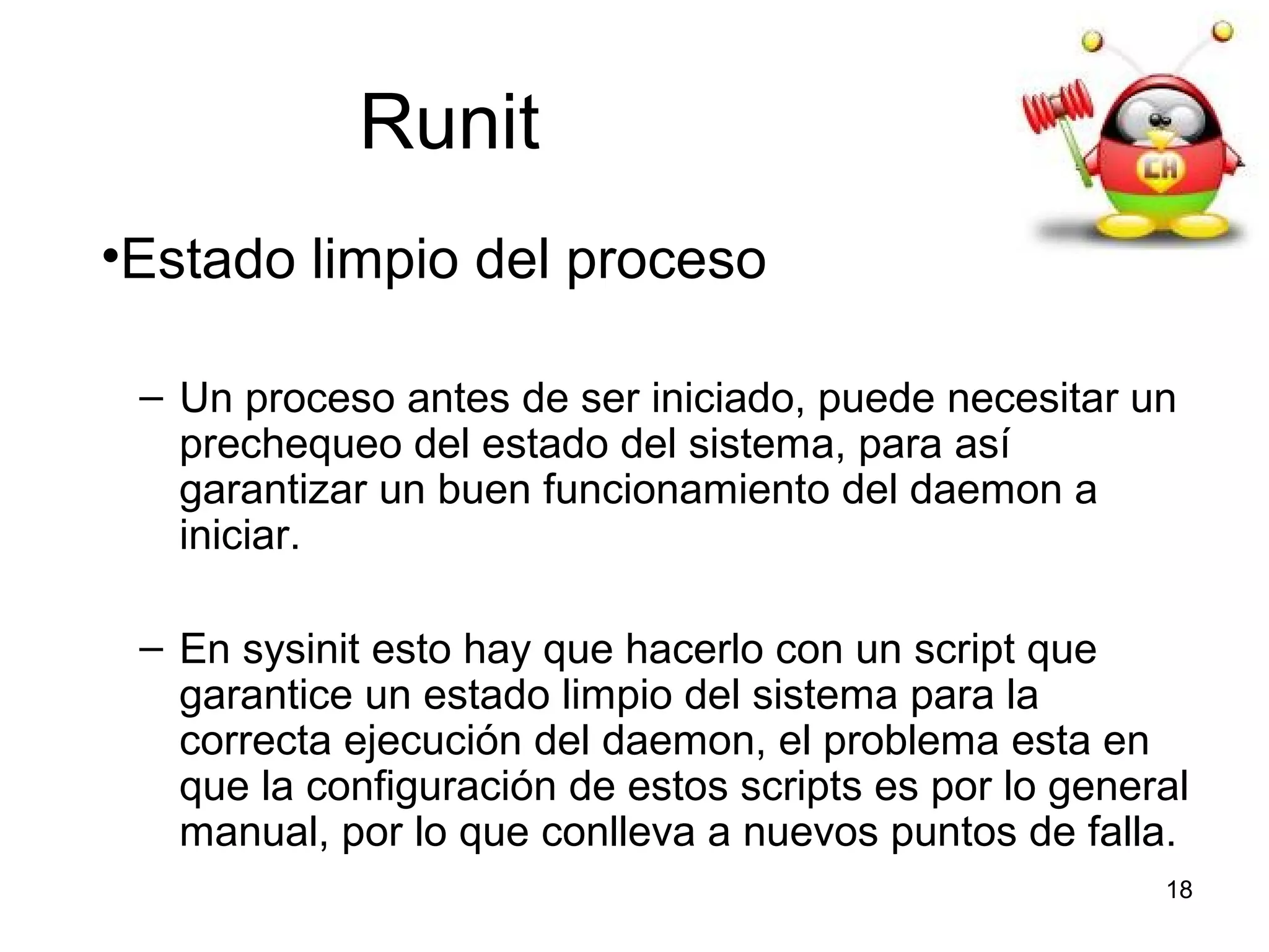 Runit
•Estado limpio del proceso
– Un proceso antes de ser iniciado, puede necesitar un
prechequeo del estado del sistema, para así
garantizar un buen funcionamiento del daemon a
iniciar.
– En sysinit esto hay que hacerlo con un script que
garantice un estado limpio del sistema para la
correcta ejecución del daemon, el problema esta en
que la configuración de estos scripts es por lo general
manual, por lo que conlleva a nuevos puntos de falla.
18

 