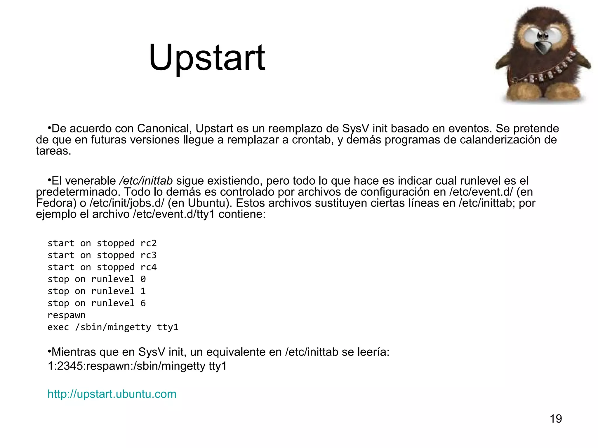 Upstart
•De acuerdo con Canonical, Upstart es un reemplazo de SysV init basado en eventos. Se pretende
de que en futuras versiones llegue a remplazar a crontab, y demás programas de calanderización de
tareas.
•El venerable /etc/inittab sigue existiendo, pero todo lo que hace es indicar cual runlevel es el
predeterminado. Todo lo demás es controlado por archivos de configuración en /etc/event.d/ (en
Fedora) o /etc/init/jobs.d/ (en Ubuntu). Estos archivos sustituyen ciertas líneas en /etc/inittab; por
ejemplo el archivo /etc/event.d/tty1 contiene:
start on stopped rc2
start on stopped rc3
start on stopped rc4
stop on runlevel 0
stop on runlevel 1
stop on runlevel 6
respawn
exec /sbin/mingetty tty1

•Mientras que en SysV init, un equivalente en /etc/inittab se leería:
1:2345:respawn:/sbin/mingetty tty1
http://upstart.ubuntu.com
19

 