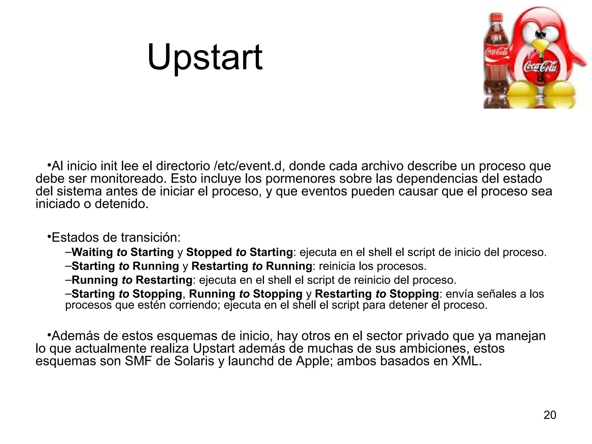 Upstart
•Al inicio init lee el directorio /etc/event.d, donde cada archivo describe un proceso que
debe ser monitoreado. Esto incluye los pormenores sobre las dependencias del estado
del sistema antes de iniciar el proceso, y que eventos pueden causar que el proceso sea
iniciado o detenido.
•Estados de transición:
–Waiting to Starting y Stopped to Starting: ejecuta en el shell el script de inicio del proceso.
–Starting to Running y Restarting to Running: reinicia los procesos.
–Running to Restarting: ejecuta en el shell el script de reinicio del proceso.
–Starting to Stopping, Running to Stopping y Restarting to Stopping: envía señales a los
procesos que estén corriendo; ejecuta en el shell el script para detener el proceso.

•Además de estos esquemas de inicio, hay otros en el sector privado que ya manejan
lo que actualmente realiza Upstart además de muchas de sus ambiciones, estos
esquemas son SMF de Solaris y launchd de Apple; ambos basados en XML.

20

 