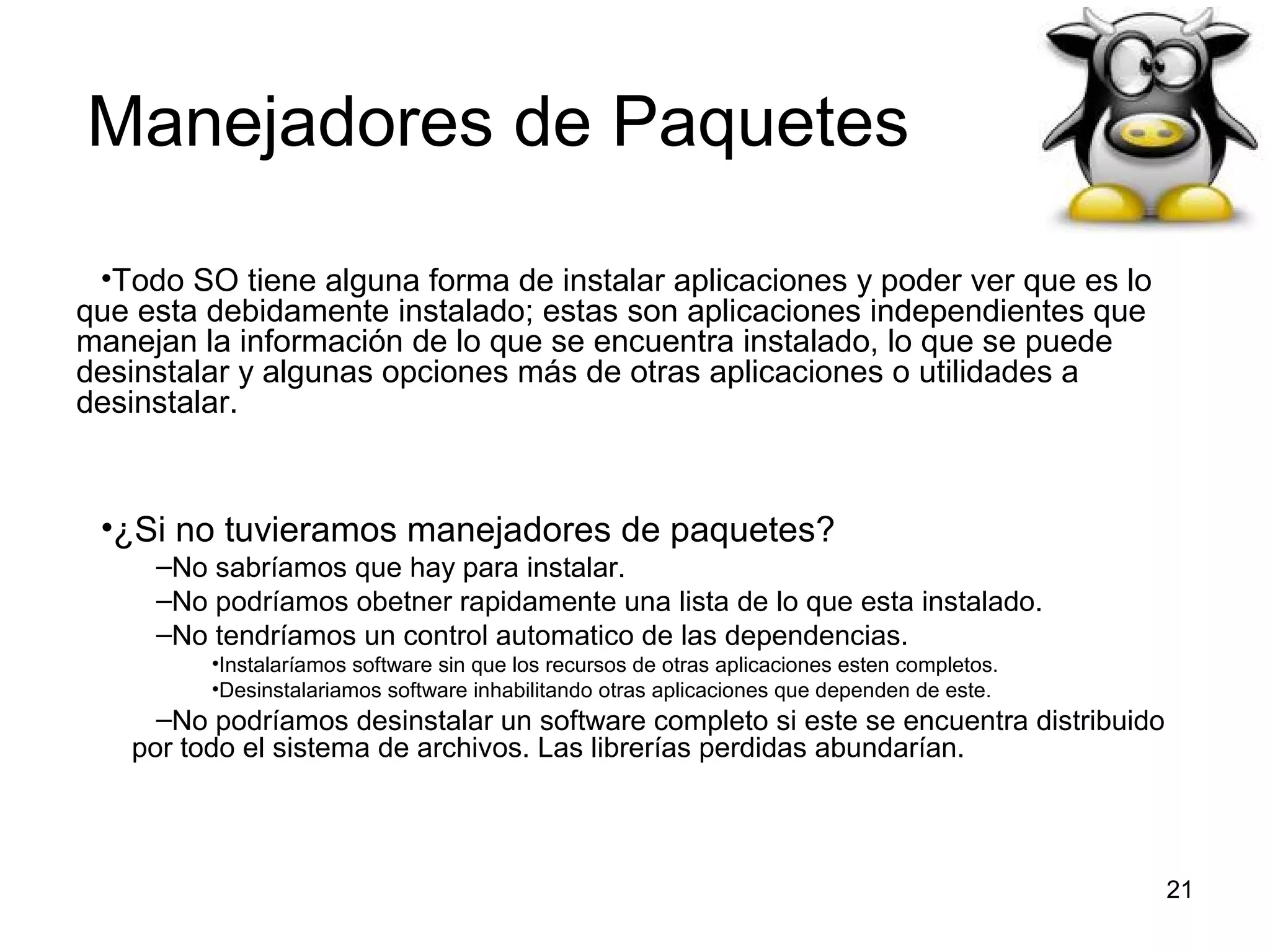 Manejadores de Paquetes
•Todo SO tiene alguna forma de instalar aplicaciones y poder ver que es lo
que esta debidamente instalado; estas son aplicaciones independientes que
manejan la información de lo que se encuentra instalado, lo que se puede
desinstalar y algunas opciones más de otras aplicaciones o utilidades a
desinstalar.

•¿Si no tuvieramos manejadores de paquetes?
–No sabríamos que hay para instalar.
–No podríamos obetner rapidamente una lista de lo que esta instalado.
–No tendríamos un control automatico de las dependencias.
•Instalaríamos software sin que los recursos de otras aplicaciones esten completos.
•Desinstalariamos software inhabilitando otras aplicaciones que dependen de este.

–No podríamos desinstalar un software completo si este se encuentra distribuido
por todo el sistema de archivos. Las librerías perdidas abundarían.

21

 