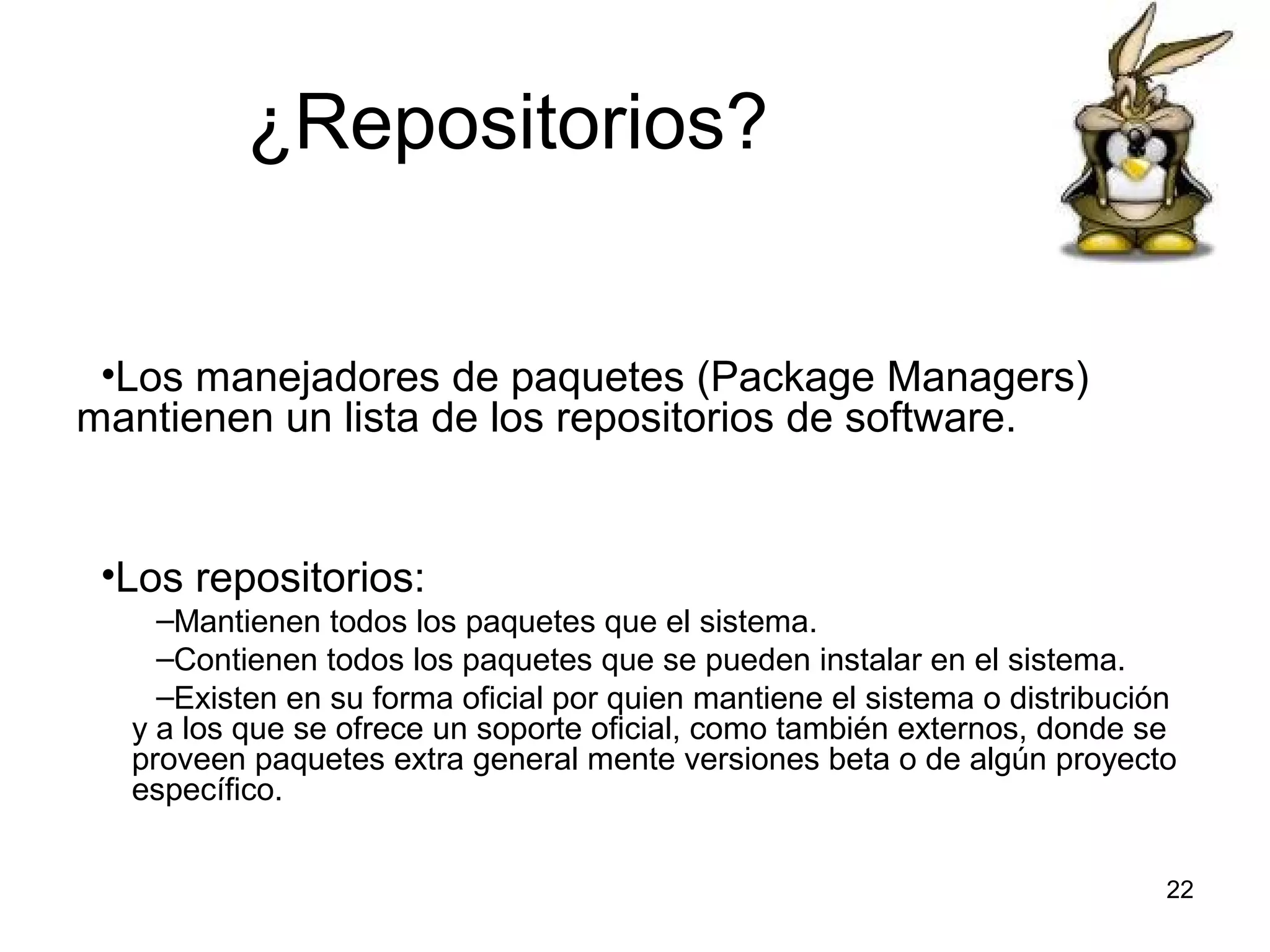 ¿Repositorios?
•Los manejadores de paquetes (Package Managers)
mantienen un lista de los repositorios de software.

•Los repositorios:
–Mantienen todos los paquetes que el sistema.
–Contienen todos los paquetes que se pueden instalar en el sistema.
–Existen en su forma oficial por quien mantiene el sistema o distribución
y a los que se ofrece un soporte oficial, como también externos, donde se
proveen paquetes extra general mente versiones beta o de algún proyecto
específico.
22

 