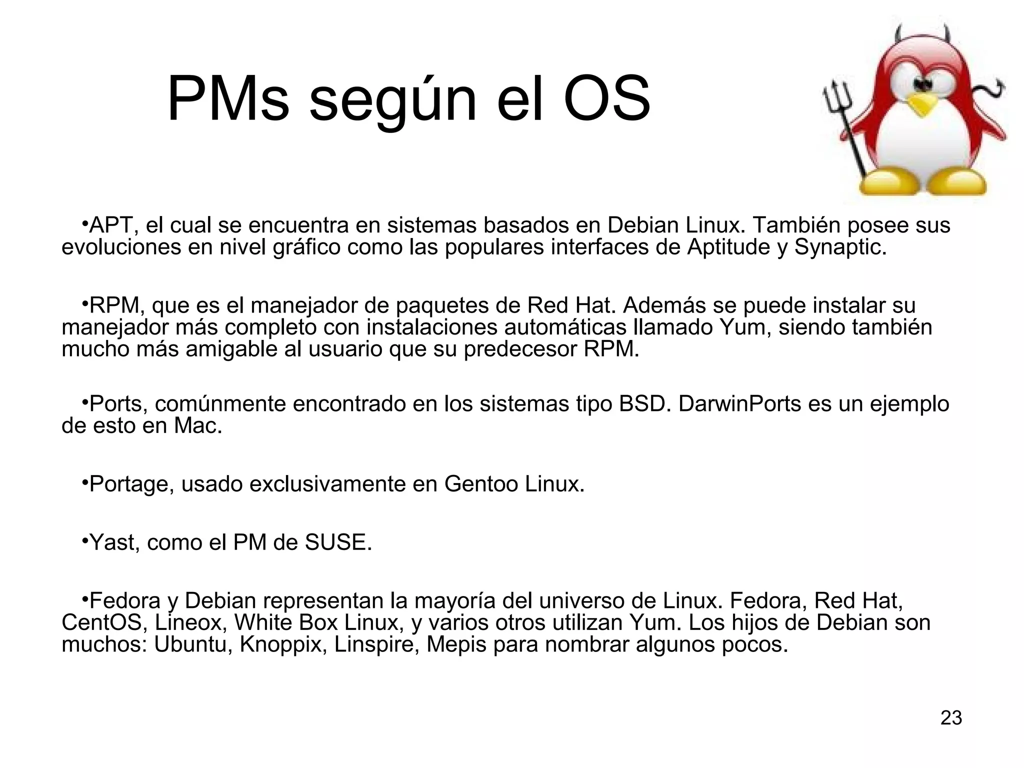 PMs según el OS
•APT, el cual se encuentra en sistemas basados en Debian Linux. También posee sus
evoluciones en nivel gráfico como las populares interfaces de Aptitude y Synaptic.
•RPM, que es el manejador de paquetes de Red Hat. Además se puede instalar su
manejador más completo con instalaciones automáticas llamado Yum, siendo también
mucho más amigable al usuario que su predecesor RPM.
•Ports, comúnmente encontrado en los sistemas tipo BSD. DarwinPorts es un ejemplo
de esto en Mac.
•Portage, usado exclusivamente en Gentoo Linux.
•Yast, como el PM de SUSE.
•Fedora y Debian representan la mayoría del universo de Linux. Fedora, Red Hat,
CentOS, Lineox, White Box Linux, y varios otros utilizan Yum. Los hijos de Debian son
muchos: Ubuntu, Knoppix, Linspire, Mepis para nombrar algunos pocos.
23

 
