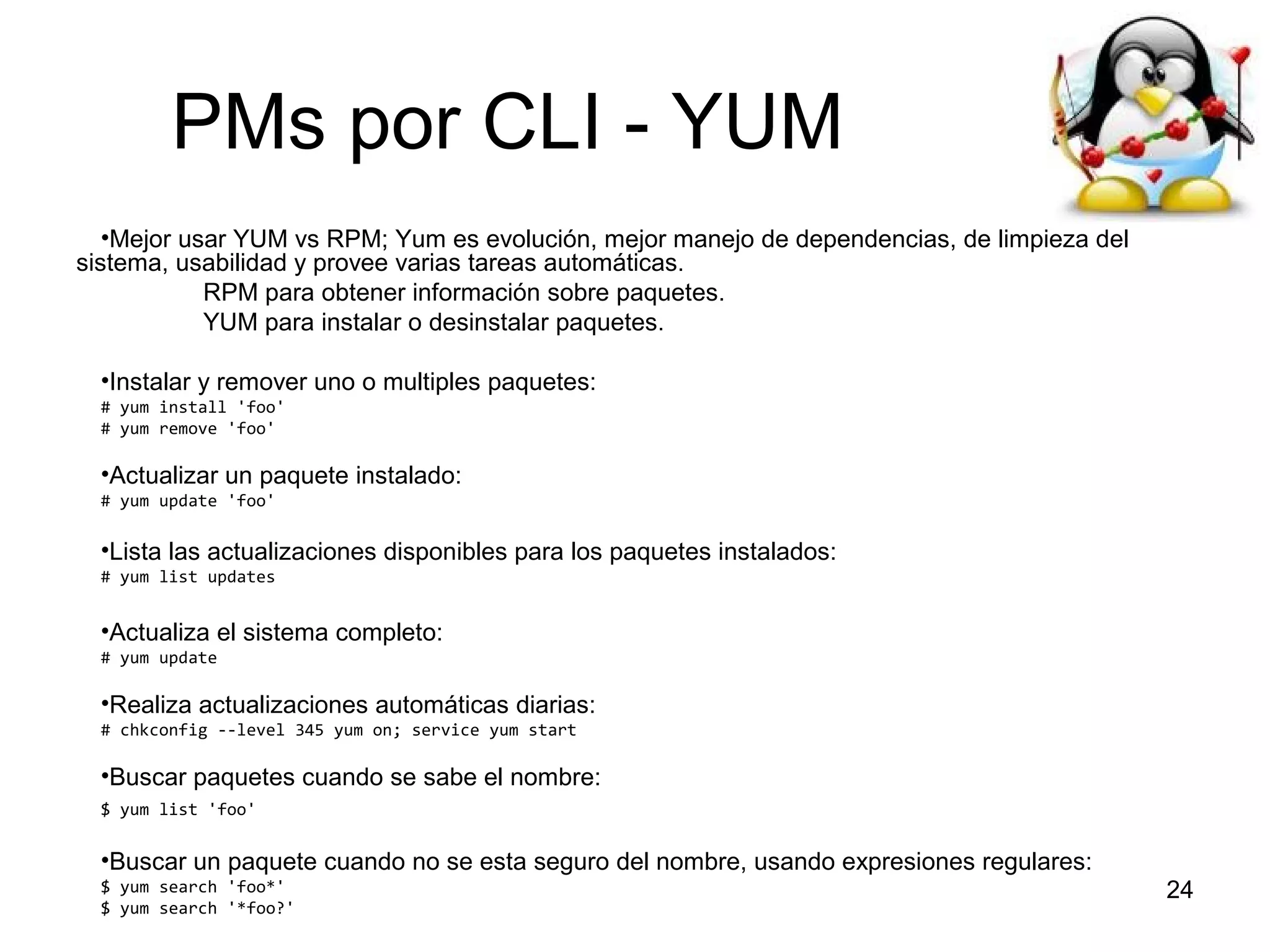PMs por CLI - YUM
•Mejor usar YUM vs RPM; Yum es evolución, mejor manejo de dependencias, de limpieza del
sistema, usabilidad y provee varias tareas automáticas.
RPM para obtener información sobre paquetes.
YUM para instalar o desinstalar paquetes.
•Instalar y remover uno o multiples paquetes:
# yum install 'foo'
# yum remove 'foo'

•Actualizar un paquete instalado:
# yum update 'foo'

•Lista las actualizaciones disponibles para los paquetes instalados:
# yum list updates

•Actualiza el sistema completo:
# yum update

•Realiza actualizaciones automáticas diarias:
# chkconfig --level 345 yum on; service yum start

•Buscar paquetes cuando se sabe el nombre:
$ yum list 'foo'

•Buscar un paquete cuando no se esta seguro del nombre, usando expresiones regulares:
$ yum search 'foo*'
$ yum search '*foo?'

24

 