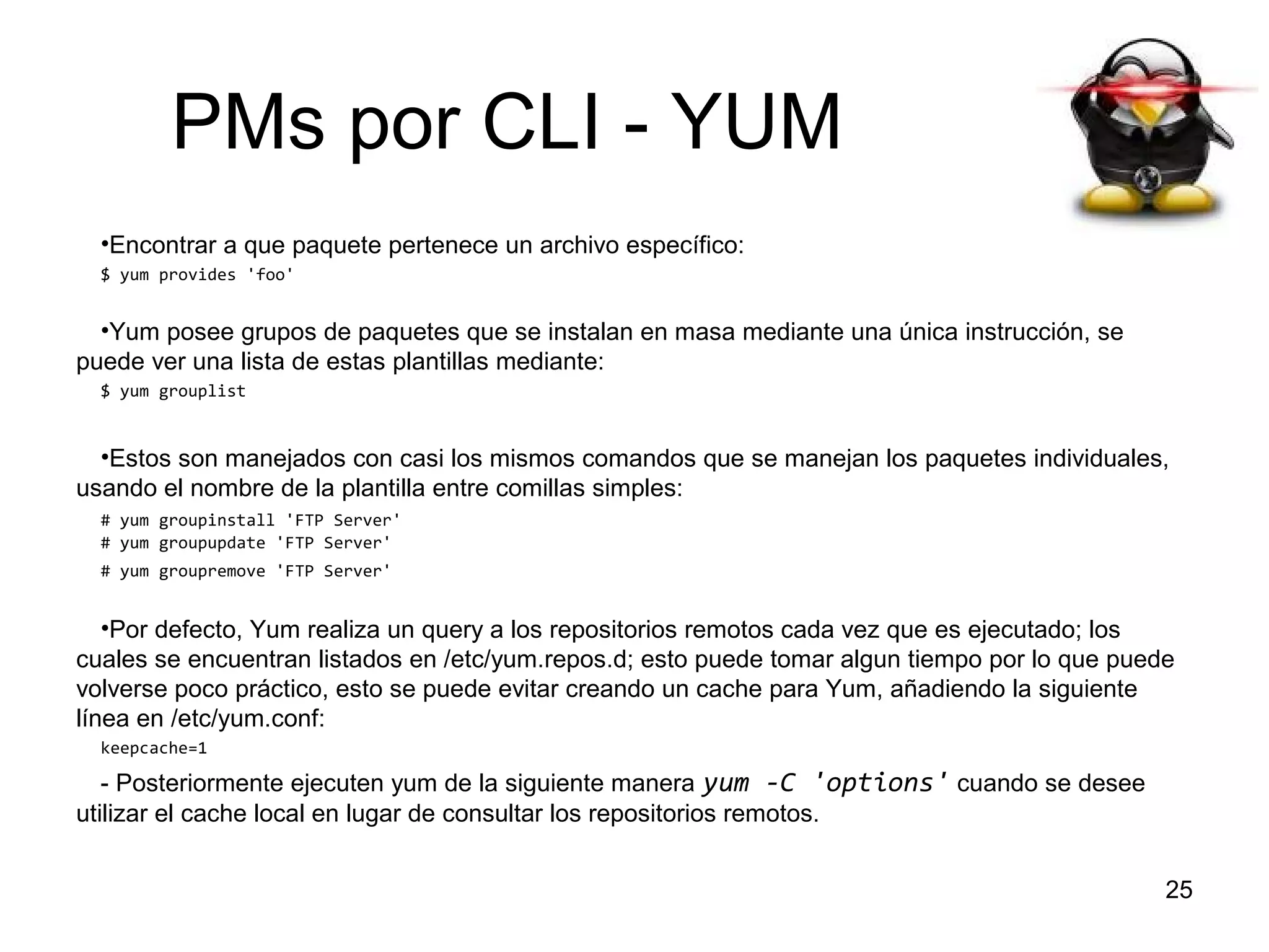 PMs por CLI - YUM
•Encontrar a que paquete pertenece un archivo específico:
$ yum provides 'foo'

•Yum posee grupos de paquetes que se instalan en masa mediante una única instrucción, se
puede ver una lista de estas plantillas mediante:
$ yum grouplist

•Estos son manejados con casi los mismos comandos que se manejan los paquetes individuales,
usando el nombre de la plantilla entre comillas simples:
# yum groupinstall 'FTP Server'
# yum groupupdate 'FTP Server'
# yum groupremove 'FTP Server'

•Por defecto, Yum realiza un query a los repositorios remotos cada vez que es ejecutado; los
cuales se encuentran listados en /etc/yum.repos.d; esto puede tomar algun tiempo por lo que puede
volverse poco práctico, esto se puede evitar creando un cache para Yum, añadiendo la siguiente
línea en /etc/yum.conf:
keepcache=1

- Posteriormente ejecuten yum de la siguiente manera yum -C 'options' cuando se desee
utilizar el cache local en lugar de consultar los repositorios remotos.
25

 