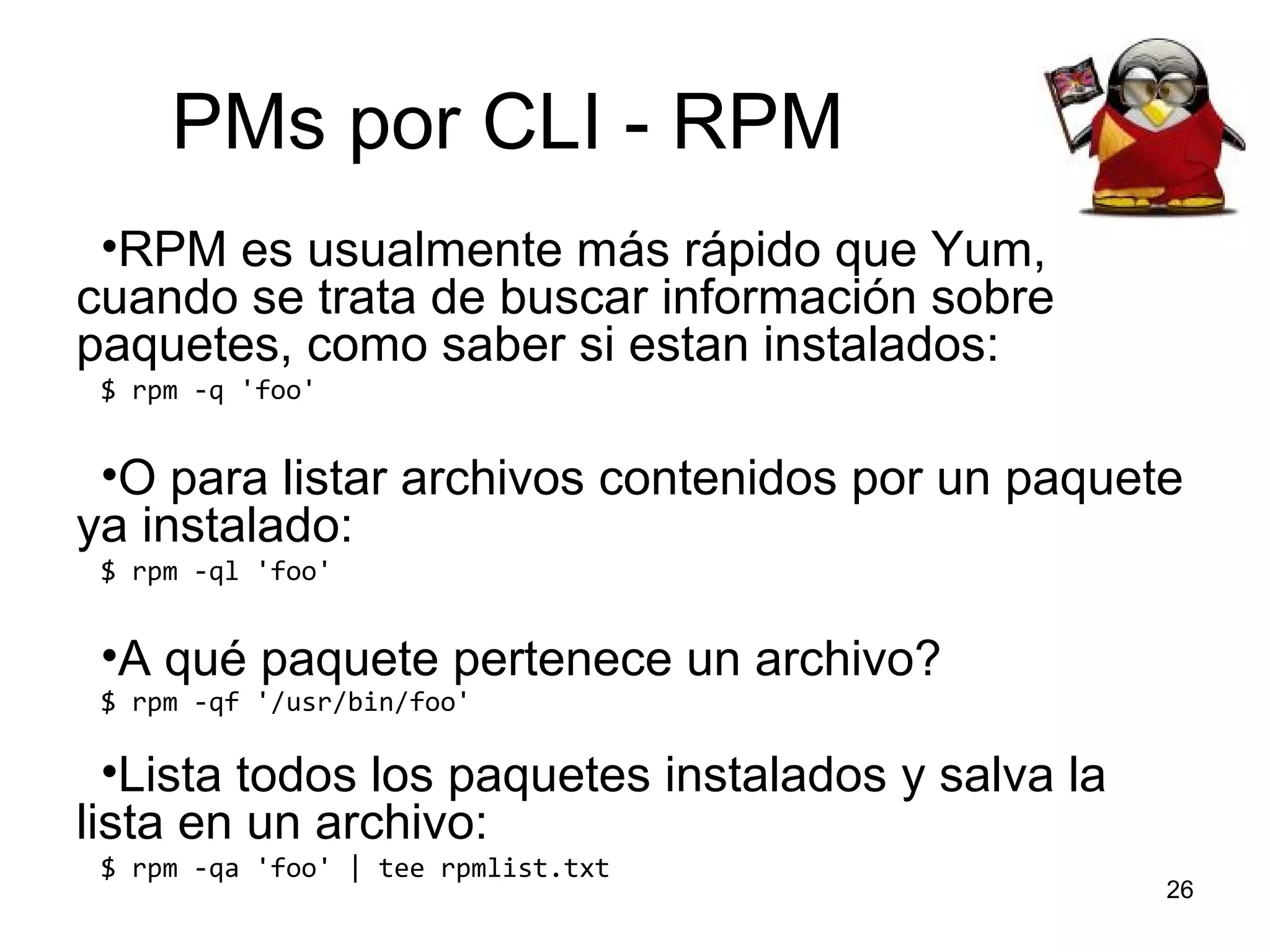 PMs por CLI - RPM
•RPM es usualmente más rápido que Yum,
cuando se trata de buscar información sobre
paquetes, como saber si estan instalados:
$ rpm -q 'foo'

•O para listar archivos contenidos por un paquete
ya instalado:
$ rpm -ql 'foo'

•A qué paquete pertenece un archivo?
$ rpm -qf '/usr/bin/foo'

•Lista todos los paquetes instalados y salva la
lista en un archivo:
$ rpm -qa 'foo' | tee rpmlist.txt

26

 