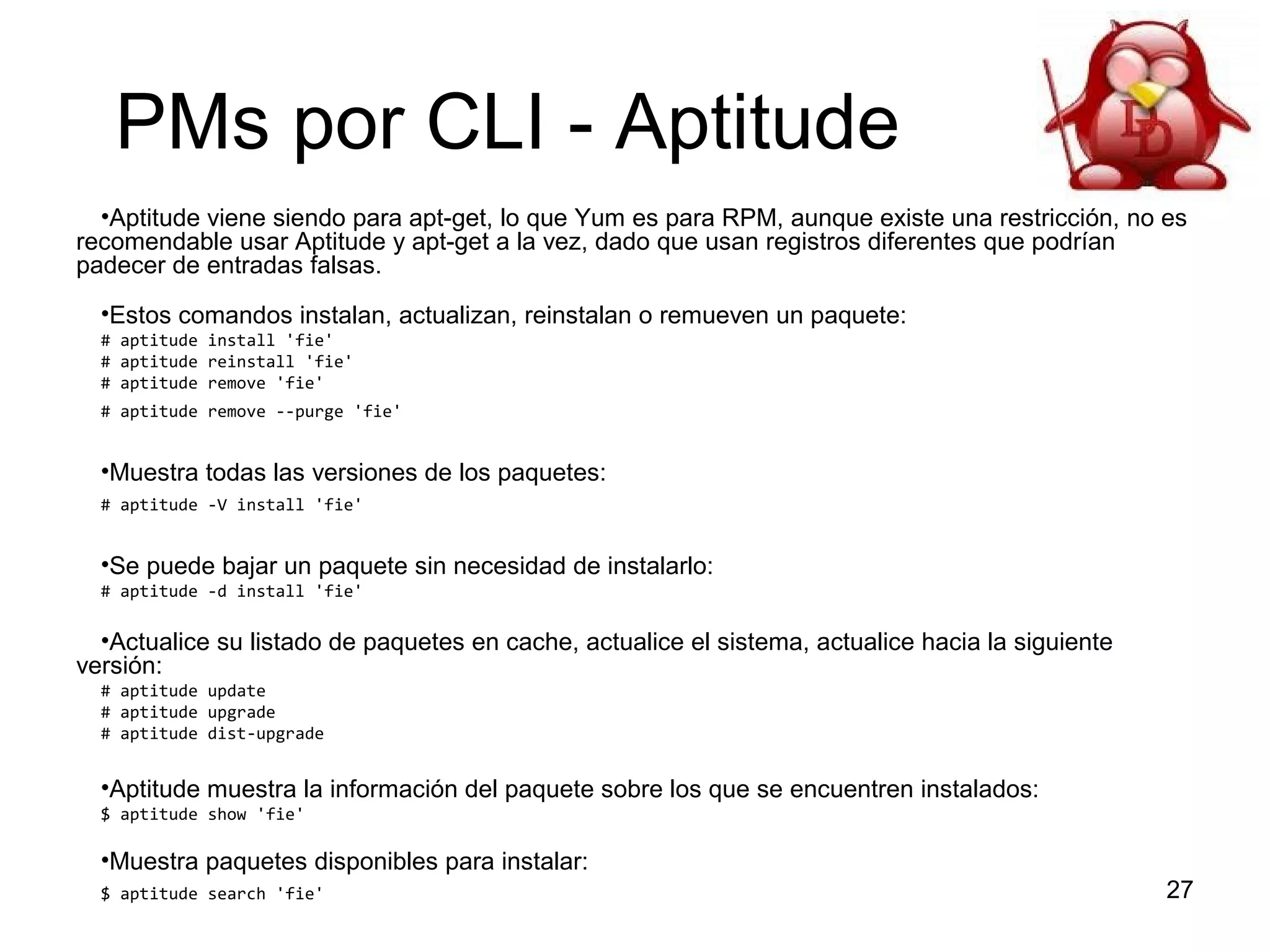 PMs por CLI - Aptitude
•Aptitude viene siendo para apt-get, lo que Yum es para RPM, aunque existe una restricción, no es
recomendable usar Aptitude y apt-get a la vez, dado que usan registros diferentes que podrían
padecer de entradas falsas.
•Estos comandos instalan, actualizan, reinstalan o remueven un paquete:
# aptitude install 'fie'
# aptitude reinstall 'fie'
# aptitude remove 'fie'
# aptitude remove --purge 'fie'

•Muestra todas las versiones de los paquetes:
# aptitude -V install 'fie'

•Se puede bajar un paquete sin necesidad de instalarlo:
# aptitude -d install 'fie'

•Actualice su listado de paquetes en cache, actualice el sistema, actualice hacia la siguiente
versión:
# aptitude update
# aptitude upgrade
# aptitude dist-upgrade

•Aptitude muestra la información del paquete sobre los que se encuentren instalados:
$ aptitude show 'fie'

•Muestra paquetes disponibles para instalar:
$ aptitude search 'fie'

27

 