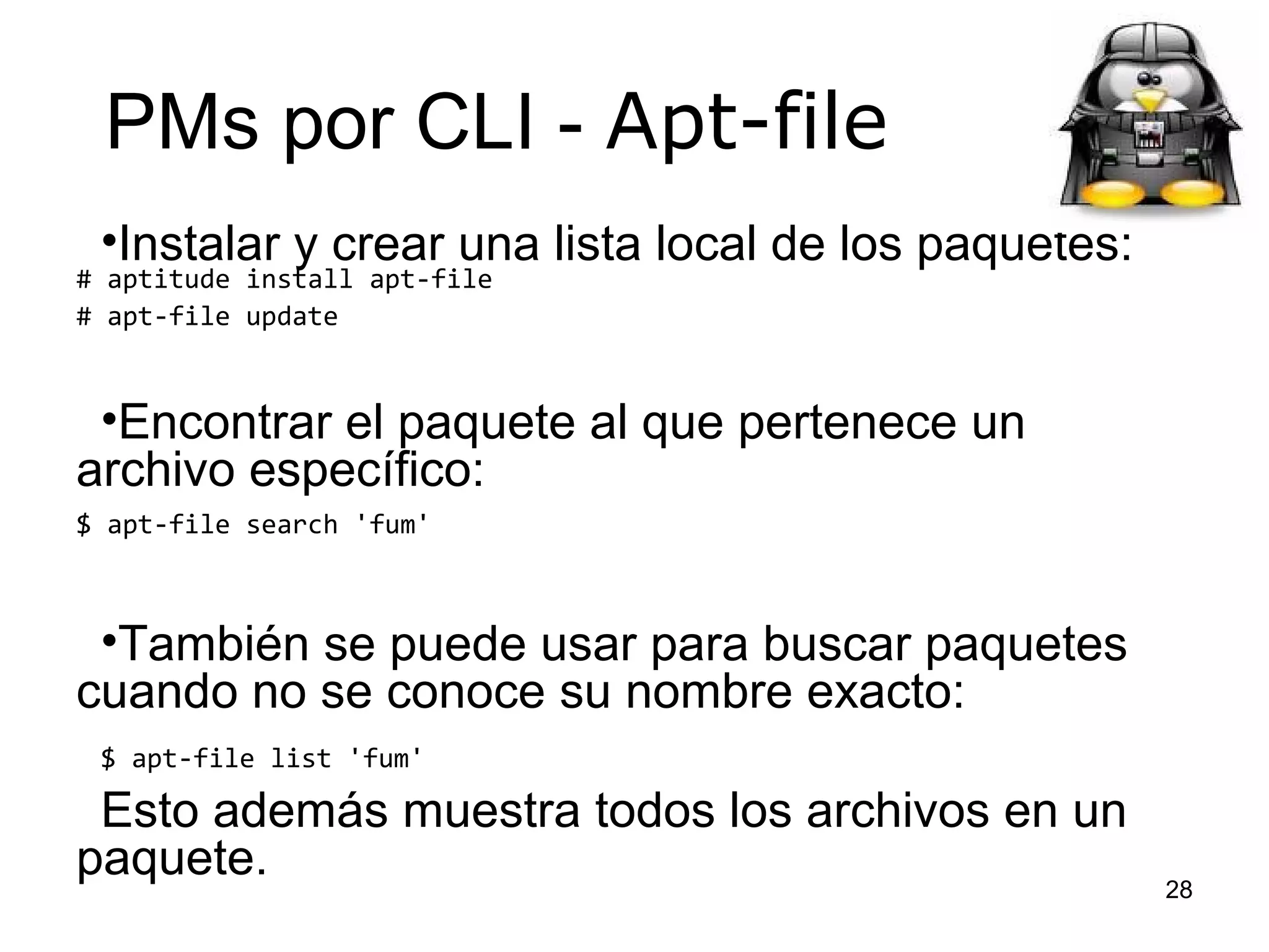 PMs por CLI - Apt-file
•Instalar y crear una lista local de los paquetes:

# aptitude install apt-file
# apt-file update

•Encontrar el paquete al que pertenece un
archivo específico:
$ apt-file search 'fum'

•También se puede usar para buscar paquetes
cuando no se conoce su nombre exacto:
$ apt-file list 'fum'

Esto además muestra todos los archivos en un
paquete.

28

 
