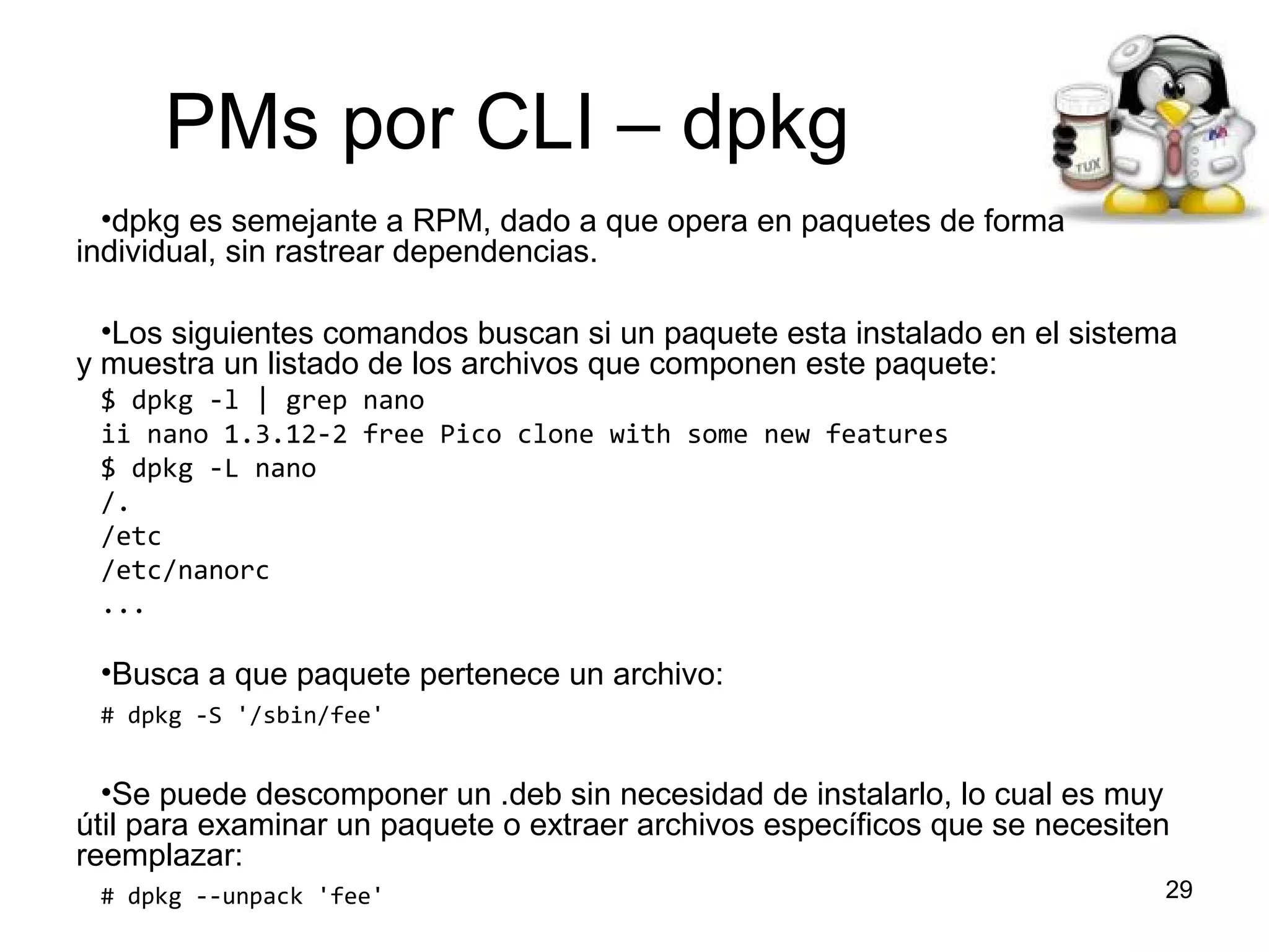 PMs por CLI – dpkg
•dpkg es semejante a RPM, dado a que opera en paquetes de forma
individual, sin rastrear dependencias.
•Los siguientes comandos buscan si un paquete esta instalado en el sistema
y muestra un listado de los archivos que componen este paquete:
$ dpkg -l | grep nano
ii nano 1.3.12-2 free Pico clone with some new features
$ dpkg -L nano
/.
/etc
/etc/nanorc
...

•Busca a que paquete pertenece un archivo:
# dpkg -S '/sbin/fee'

•Se puede descomponer un .deb sin necesidad de instalarlo, lo cual es muy
útil para examinar un paquete o extraer archivos específicos que se necesiten
reemplazar:
# dpkg --unpack 'fee'

29

 
