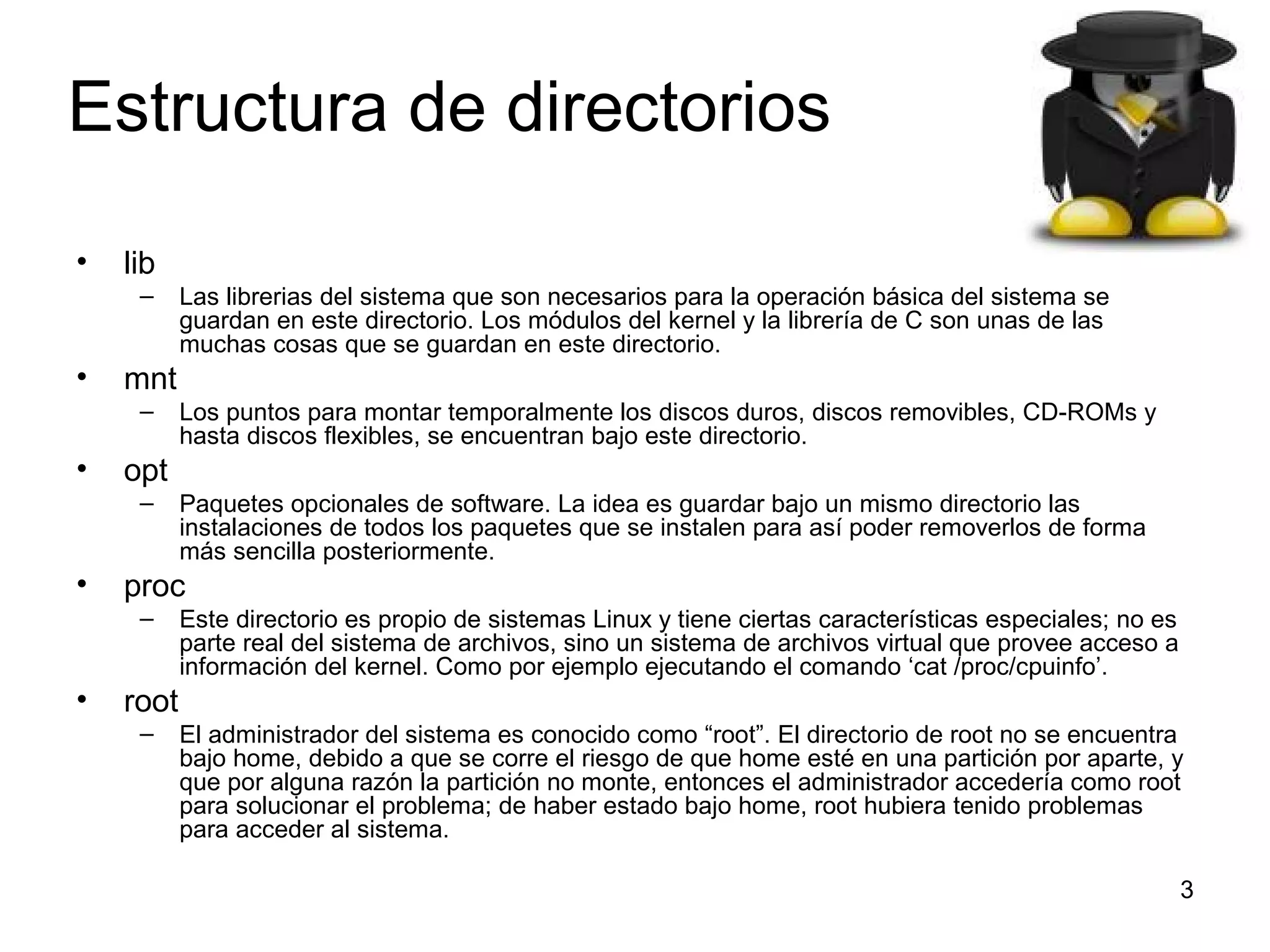 Estructura de directorios
•

lib
–

•

mnt
–

•

Paquetes opcionales de software. La idea es guardar bajo un mismo directorio las
instalaciones de todos los paquetes que se instalen para así poder removerlos de forma
más sencilla posteriormente.

proc
–

•

Los puntos para montar temporalmente los discos duros, discos removibles, CD-ROMs y
hasta discos flexibles, se encuentran bajo este directorio.

opt
–

•

Las librerias del sistema que son necesarios para la operación básica del sistema se
guardan en este directorio. Los módulos del kernel y la librería de C son unas de las
muchas cosas que se guardan en este directorio.

Este directorio es propio de sistemas Linux y tiene ciertas características especiales; no es
parte real del sistema de archivos, sino un sistema de archivos virtual que provee acceso a
información del kernel. Como por ejemplo ejecutando el comando ‘cat /proc/cpuinfo’.

root
–

El administrador del sistema es conocido como “root”. El directorio de root no se encuentra
bajo home, debido a que se corre el riesgo de que home esté en una partición por aparte, y
que por alguna razón la partición no monte, entonces el administrador accedería como root
para solucionar el problema; de haber estado bajo home, root hubiera tenido problemas
para acceder al sistema.
3

 