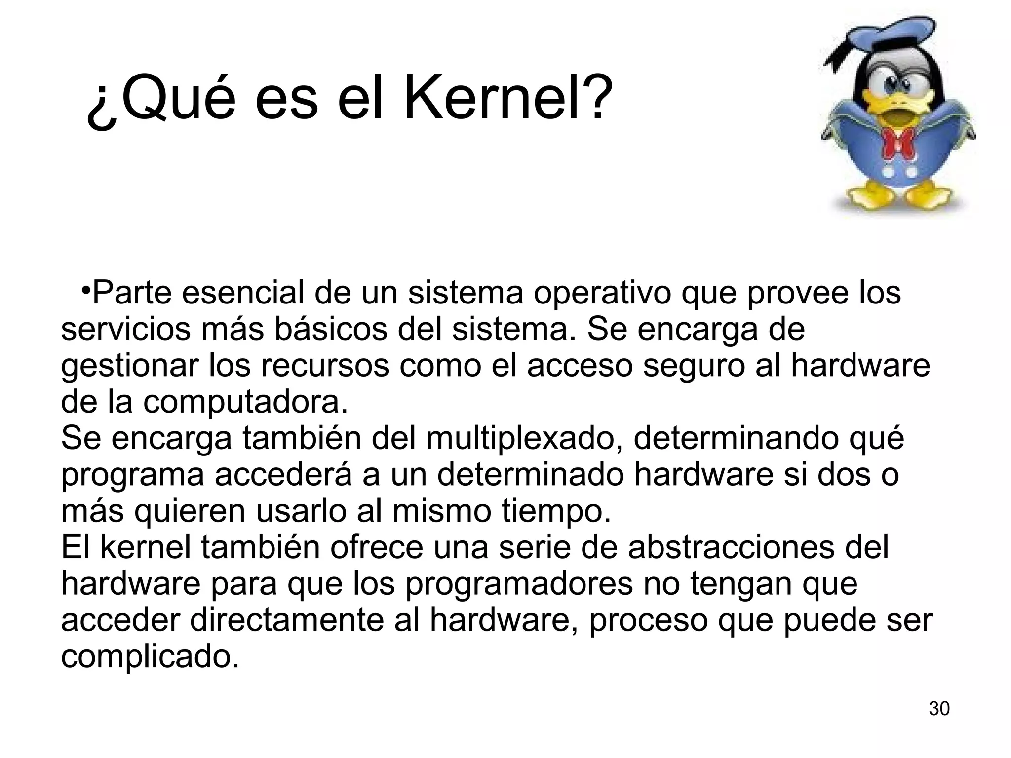 ¿Qué es el Kernel?
•Parte esencial de un sistema operativo que provee los
servicios más básicos del sistema. Se encarga de
gestionar los recursos como el acceso seguro al hardware
de la computadora.
Se encarga también del multiplexado, determinando qué
programa accederá a un determinado hardware si dos o
más quieren usarlo al mismo tiempo.
El kernel también ofrece una serie de abstracciones del
hardware para que los programadores no tengan que
acceder directamente al hardware, proceso que puede ser
complicado.
30

 