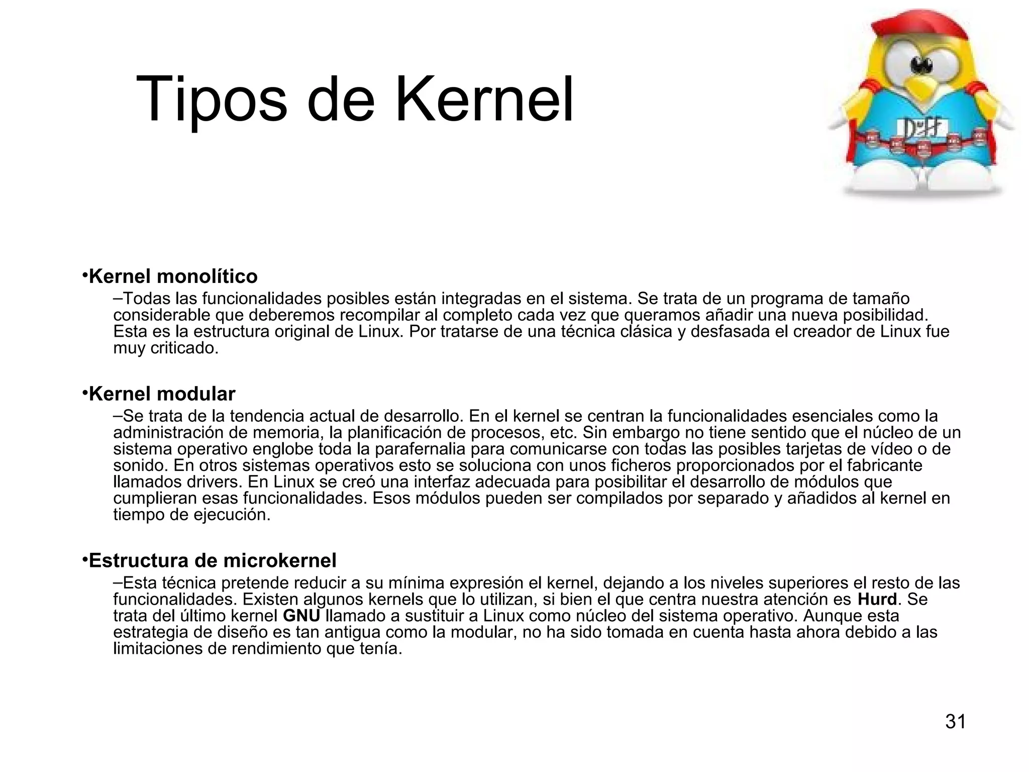 Tipos de Kernel
•Kernel monolítico
–Todas las funcionalidades posibles están integradas en el sistema. Se trata de un programa de tamaño
considerable que deberemos recompilar al completo cada vez que queramos añadir una nueva posibilidad.
Esta es la estructura original de Linux. Por tratarse de una técnica clásica y desfasada el creador de Linux fue
muy criticado.

•Kernel modular
–Se trata de la tendencia actual de desarrollo. En el kernel se centran la funcionalidades esenciales como la
administración de memoria, la planificación de procesos, etc. Sin embargo no tiene sentido que el núcleo de un
sistema operativo englobe toda la parafernalia para comunicarse con todas las posibles tarjetas de vídeo o de
sonido. En otros sistemas operativos esto se soluciona con unos ficheros proporcionados por el fabricante
llamados drivers. En Linux se creó una interfaz adecuada para posibilitar el desarrollo de módulos que
cumplieran esas funcionalidades. Esos módulos pueden ser compilados por separado y añadidos al kernel en
tiempo de ejecución.

•Estructura de microkernel
–Esta técnica pretende reducir a su mínima expresión el kernel, dejando a los niveles superiores el resto de las
funcionalidades. Existen algunos kernels que lo utilizan, si bien el que centra nuestra atención es Hurd. Se
trata del último kernel GNU llamado a sustituir a Linux como núcleo del sistema operativo. Aunque esta
estrategia de diseño es tan antigua como la modular, no ha sido tomada en cuenta hasta ahora debido a las
limitaciones de rendimiento que tenía.

31

 