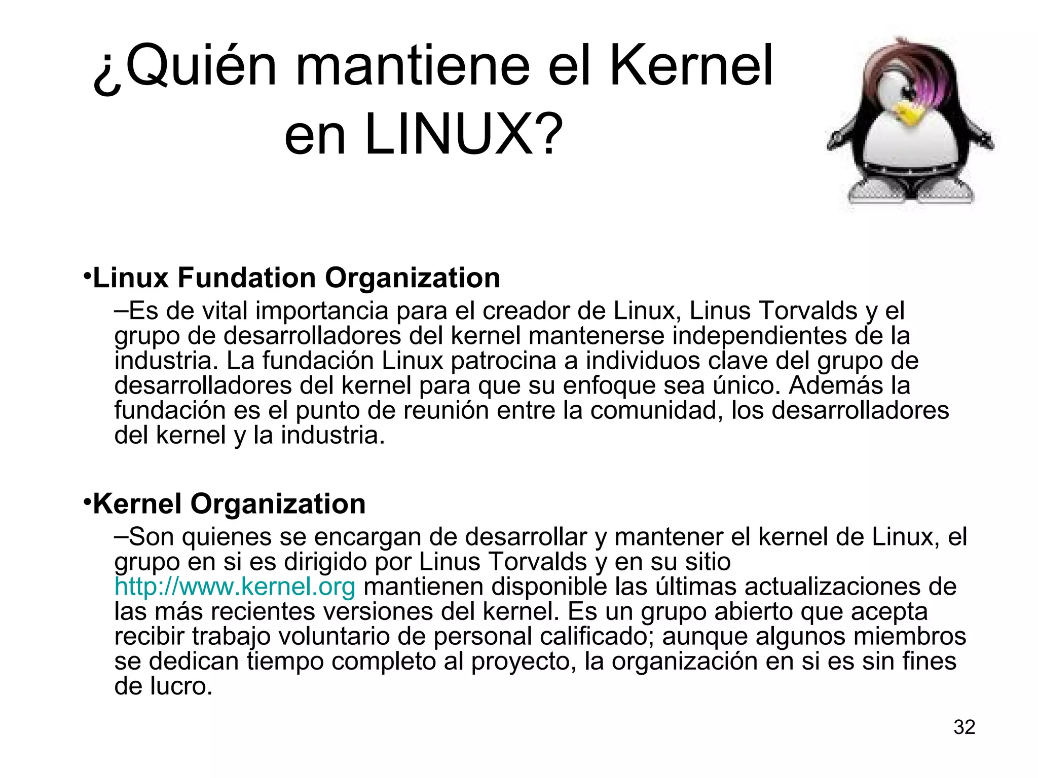 ¿Quién mantiene el Kernel
en LINUX?
•Linux Fundation Organization
–Es de vital importancia para el creador de Linux, Linus Torvalds y el
grupo de desarrolladores del kernel mantenerse independientes de la
industria. La fundación Linux patrocina a individuos clave del grupo de
desarrolladores del kernel para que su enfoque sea único. Además la
fundación es el punto de reunión entre la comunidad, los desarrolladores
del kernel y la industria.

•Kernel Organization
–Son quienes se encargan de desarrollar y mantener el kernel de Linux, el
grupo en si es dirigido por Linus Torvalds y en su sitio
http://www.kernel.org mantienen disponible las últimas actualizaciones de
las más recientes versiones del kernel. Es un grupo abierto que acepta
recibir trabajo voluntario de personal calificado; aunque algunos miembros
se dedican tiempo completo al proyecto, la organización en si es sin fines
de lucro.
32

 