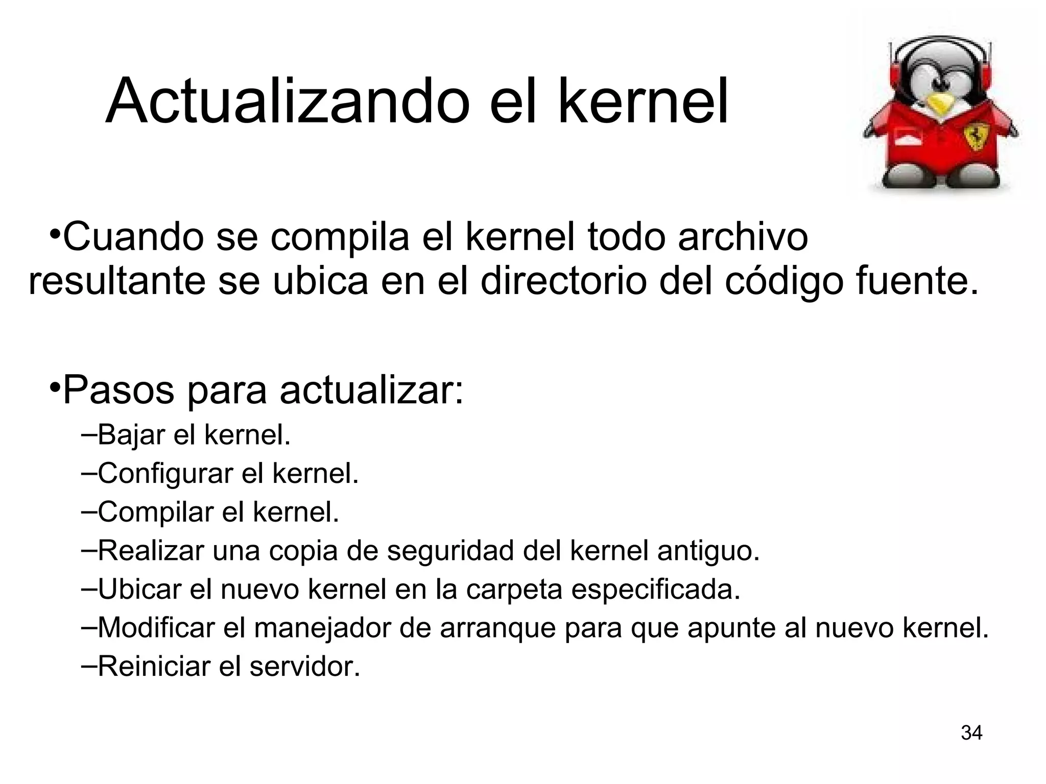 Actualizando el kernel
•Cuando se compila el kernel todo archivo
resultante se ubica en el directorio del código fuente.
•Pasos para actualizar:
–Bajar el kernel.
–Configurar el kernel.
–Compilar el kernel.
–Realizar una copia de seguridad del kernel antiguo.
–Ubicar el nuevo kernel en la carpeta especificada.
–Modificar el manejador de arranque para que apunte al nuevo kernel.
–Reiniciar el servidor.
34

 