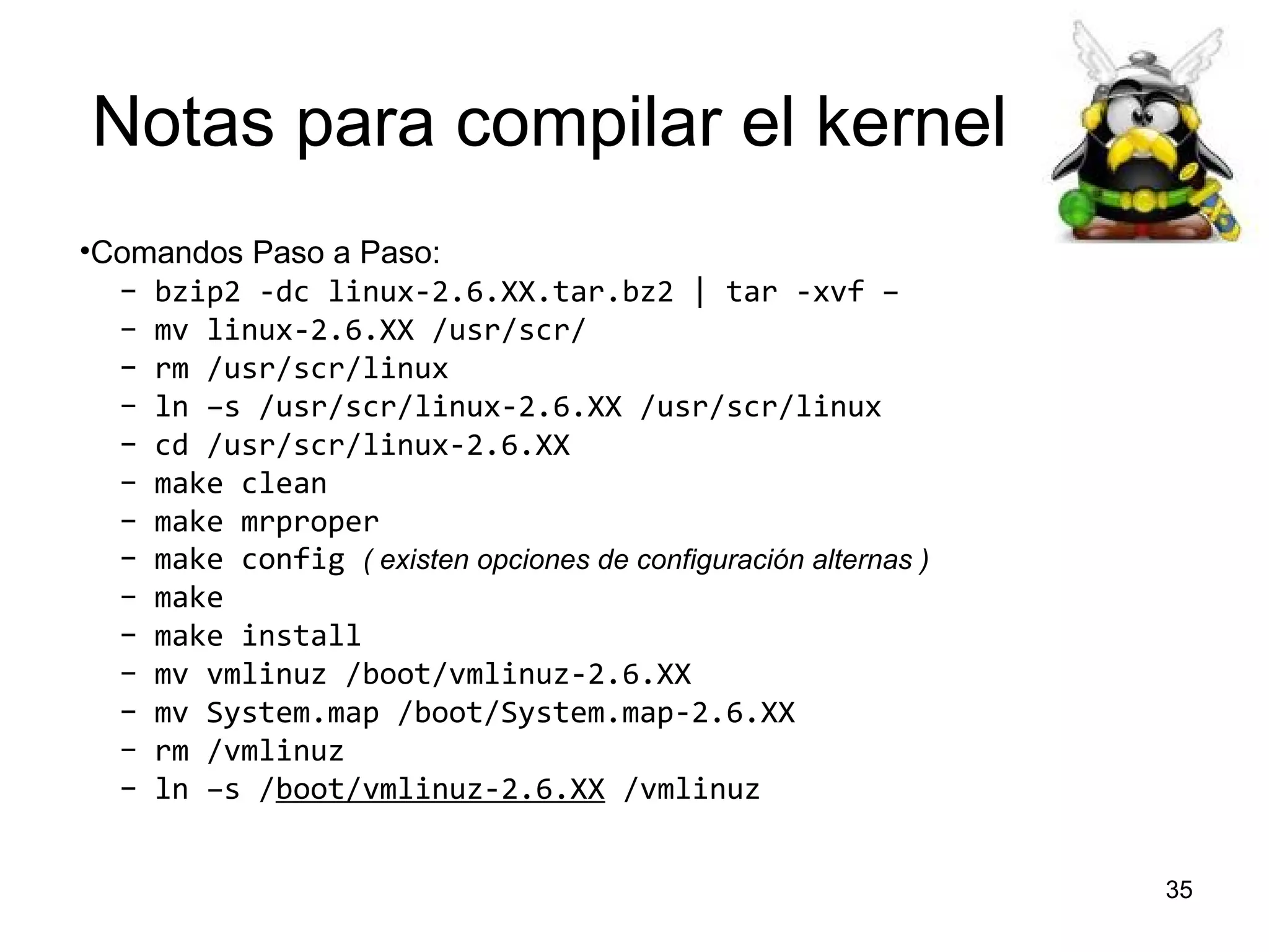 Notas para compilar el kernel
•Comandos Paso a Paso:
– bzip2 -dc linux-2.6.XX.tar.bz2 | tar -xvf –
– mv linux-2.6.XX /usr/scr/
– rm /usr/scr/linux
– ln –s /usr/scr/linux-2.6.XX /usr/scr/linux
– cd /usr/scr/linux-2.6.XX
– make clean
– make mrproper
– make config ( existen opciones de configuración alternas )
– make
– make install
– mv vmlinuz /boot/vmlinuz-2.6.XX
– mv System.map /boot/System.map-2.6.XX
– rm /vmlinuz
– ln –s /boot/vmlinuz-2.6.XX /vmlinuz
35

 