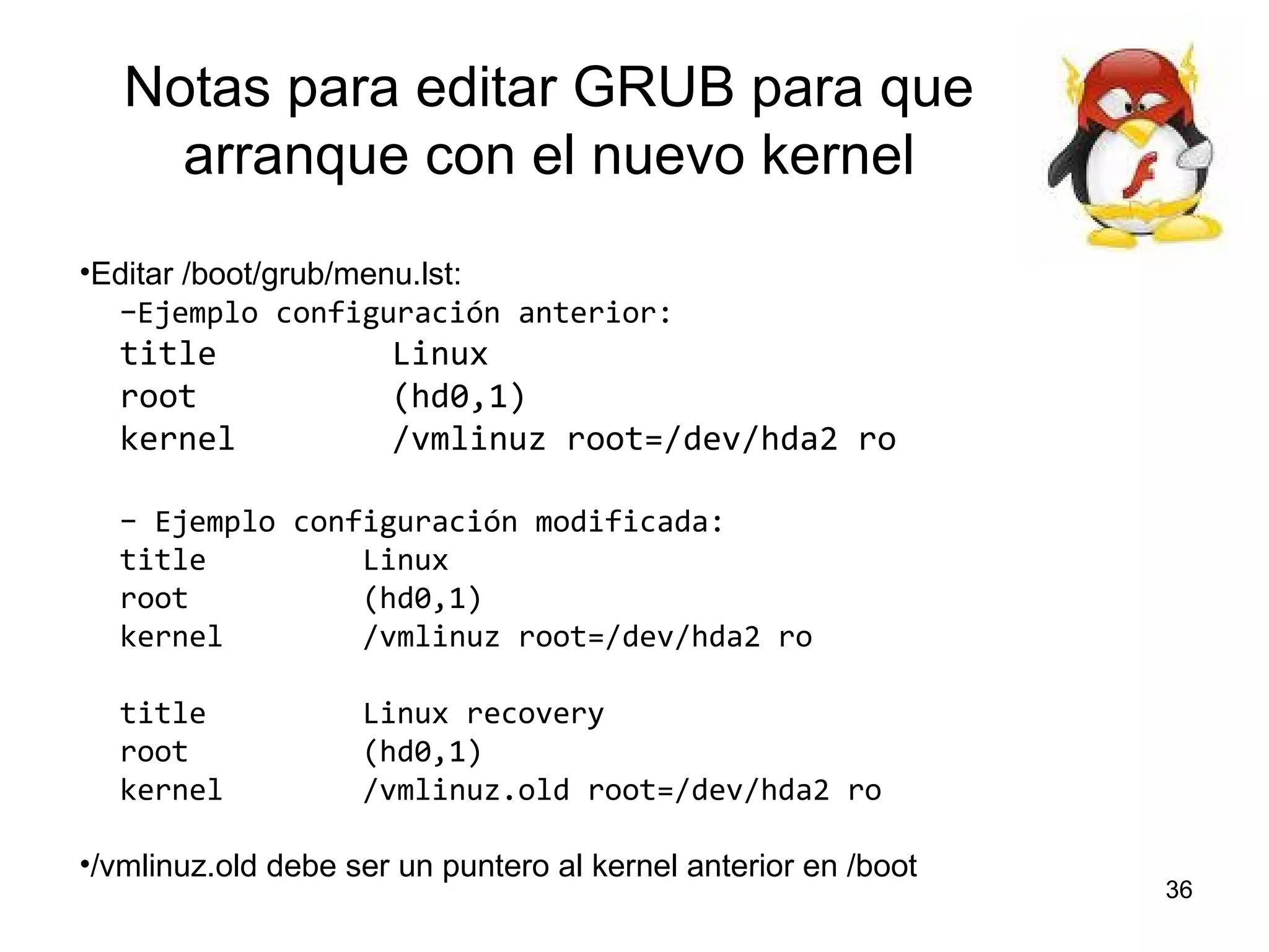 Notas para editar GRUB para que
arranque con el nuevo kernel
•Editar /boot/grub/menu.lst:
–Ejemplo configuración anterior:

title
root
kernel

Linux
(hd0,1)
/vmlinuz root=/dev/hda2 ro

– Ejemplo configuración modificada:
title
Linux
root
(hd0,1)
kernel
/vmlinuz root=/dev/hda2 ro
title
root
kernel

Linux recovery
(hd0,1)
/vmlinuz.old root=/dev/hda2 ro

•/vmlinuz.old debe ser un puntero al kernel anterior en /boot

36

 