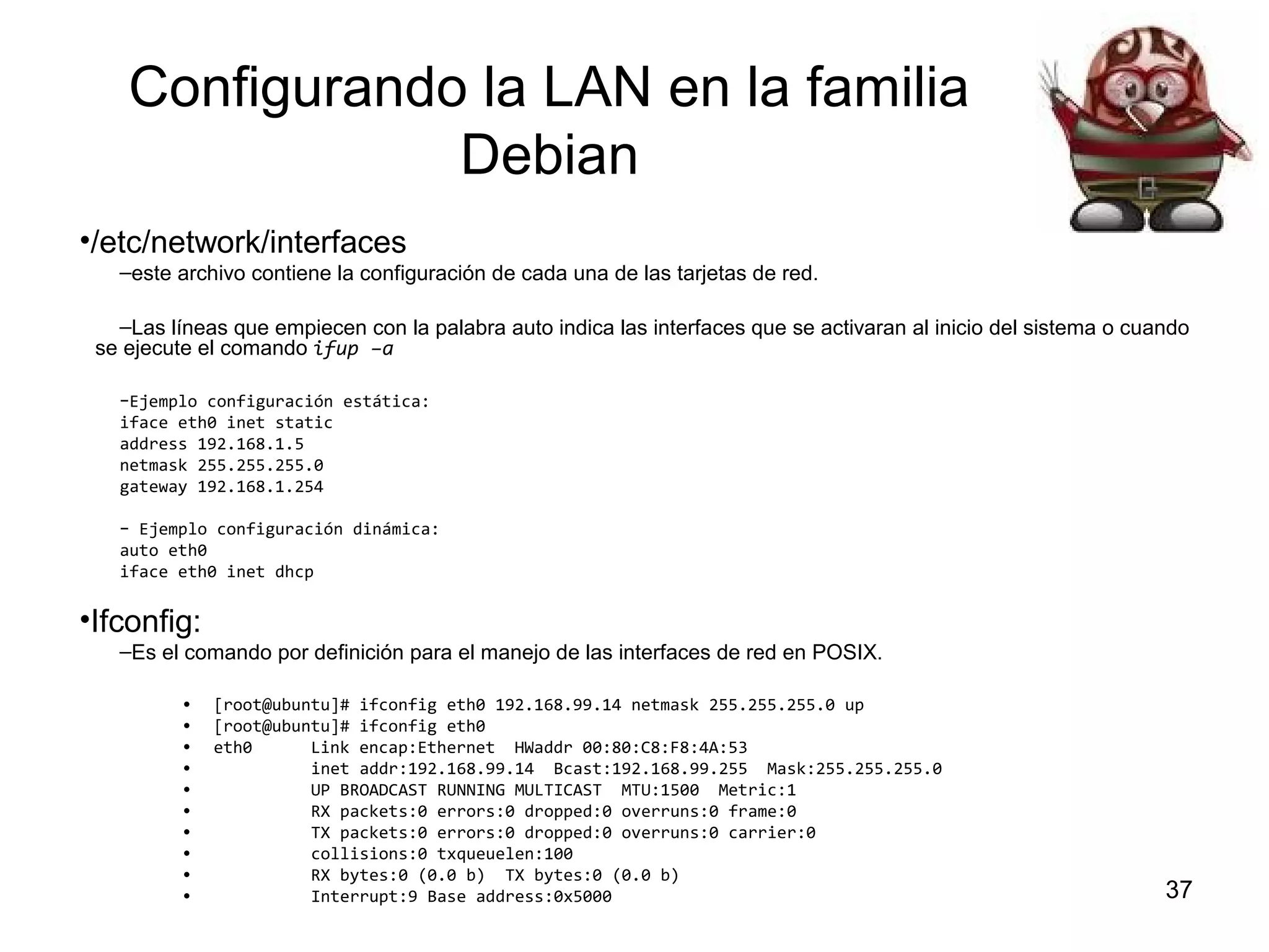 Configurando la LAN en la familia
Debian
•/etc/network/interfaces
–este archivo contiene la configuración de cada una de las tarjetas de red.
–Las líneas que empiecen con la palabra auto indica las interfaces que se activaran al inicio del sistema o cuando
se ejecute el comando ifup –a
–Ejemplo configuración estática:
iface eth0 inet static
address 192.168.1.5
netmask 255.255.255.0
gateway 192.168.1.254
– Ejemplo configuración dinámica:
auto eth0
iface eth0 inet dhcp

•Ifconfig:
–Es el comando por definición para el manejo de las interfaces de red en POSIX.
•
•
•
•
•
•
•
•
•
•

[root@ubuntu]# ifconfig eth0 192.168.99.14 netmask 255.255.255.0 up
[root@ubuntu]# ifconfig eth0
eth0
Link encap:Ethernet HWaddr 00:80:C8:F8:4A:53
inet addr:192.168.99.14 Bcast:192.168.99.255 Mask:255.255.255.0
UP BROADCAST RUNNING MULTICAST MTU:1500 Metric:1
RX packets:0 errors:0 dropped:0 overruns:0 frame:0
TX packets:0 errors:0 dropped:0 overruns:0 carrier:0
collisions:0 txqueuelen:100
RX bytes:0 (0.0 b) TX bytes:0 (0.0 b)
Interrupt:9 Base address:0x5000

37

 