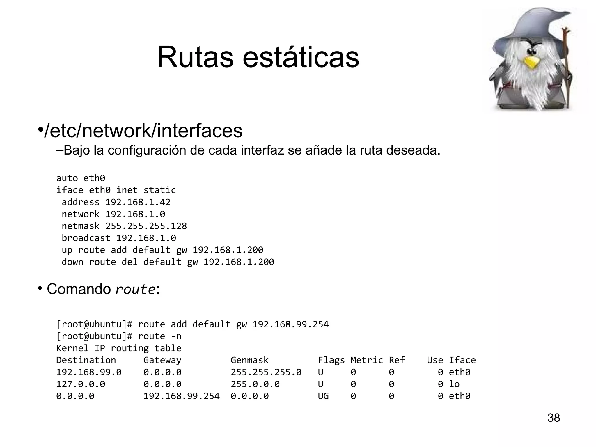 Rutas estáticas
•/etc/network/interfaces
–Bajo la configuración de cada interfaz se añade la ruta deseada.
auto eth0
iface eth0 inet static
address 192.168.1.42
network 192.168.1.0
netmask 255.255.255.128
broadcast 192.168.1.0
up route add default gw 192.168.1.200
down route del default gw 192.168.1.200

• Comando route:
[root@ubuntu]# route add default gw 192.168.99.254
[root@ubuntu]# route -n
Kernel IP routing table
Destination
Gateway
Genmask
Flags
192.168.99.0
0.0.0.0
255.255.255.0
U
127.0.0.0
0.0.0.0
255.0.0.0
U
0.0.0.0
192.168.99.254 0.0.0.0
UG

Metric
0
0
0

Ref
0
0
0

Use
0
0
0

Iface
eth0
lo
eth0

38

 