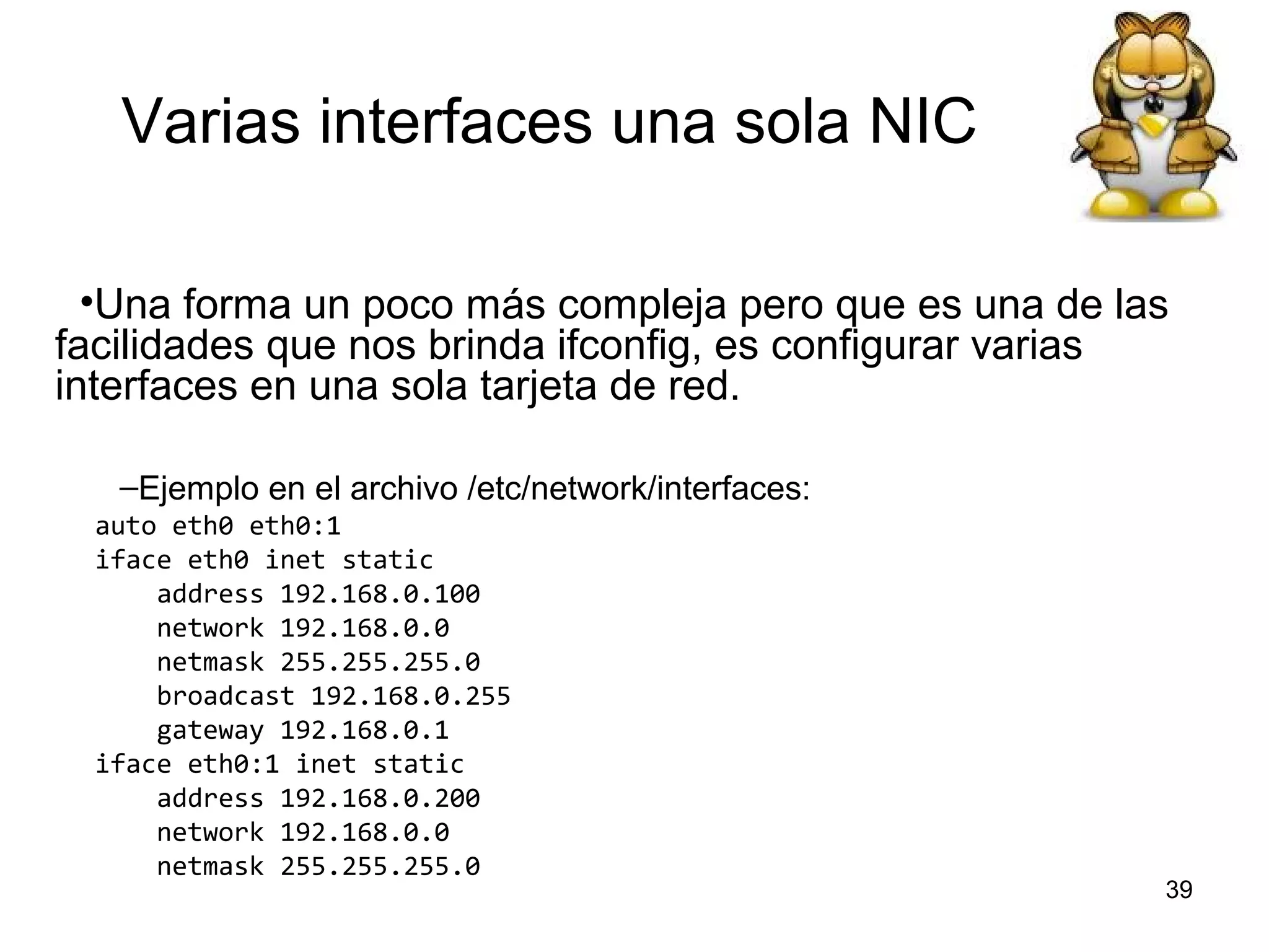 Varias interfaces una sola NIC
•Una forma un poco más compleja pero que es una de las
facilidades que nos brinda ifconfig, es configurar varias
interfaces en una sola tarjeta de red.
–Ejemplo en el archivo /etc/network/interfaces:
auto eth0 eth0:1
iface eth0 inet static
address 192.168.0.100
network 192.168.0.0
netmask 255.255.255.0
broadcast 192.168.0.255
gateway 192.168.0.1
iface eth0:1 inet static
address 192.168.0.200
network 192.168.0.0
netmask 255.255.255.0

39

 
