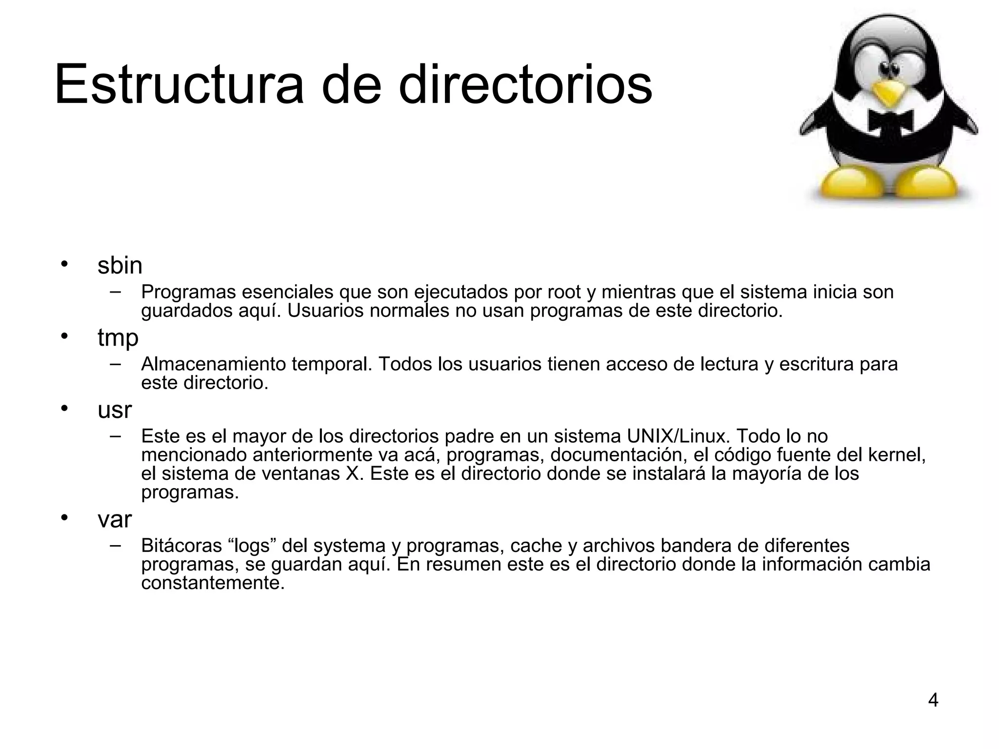 Estructura de directorios
•

sbin
–

•

tmp
–

•

Almacenamiento temporal. Todos los usuarios tienen acceso de lectura y escritura para
este directorio.

usr
–

•

Programas esenciales que son ejecutados por root y mientras que el sistema inicia son
guardados aquí. Usuarios normales no usan programas de este directorio.

Este es el mayor de los directorios padre en un sistema UNIX/Linux. Todo lo no
mencionado anteriormente va acá, programas, documentación, el código fuente del kernel,
el sistema de ventanas X. Este es el directorio donde se instalará la mayoría de los
programas.

var
–

Bitácoras “logs” del systema y programas, cache y archivos bandera de diferentes
programas, se guardan aquí. En resumen este es el directorio donde la información cambia
constantemente.

4

 