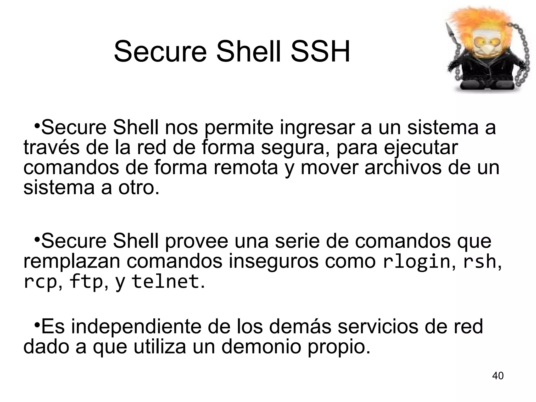 Secure Shell SSH
•Secure Shell nos permite ingresar a un sistema a
través de la red de forma segura, para ejecutar
comandos de forma remota y mover archivos de un
sistema a otro.
•Secure Shell provee una serie de comandos que
remplazan comandos inseguros como rlogin, rsh,
rcp, ftp, y telnet.
•Es independiente de los demás servicios de red
dado a que utiliza un demonio propio.
40

 