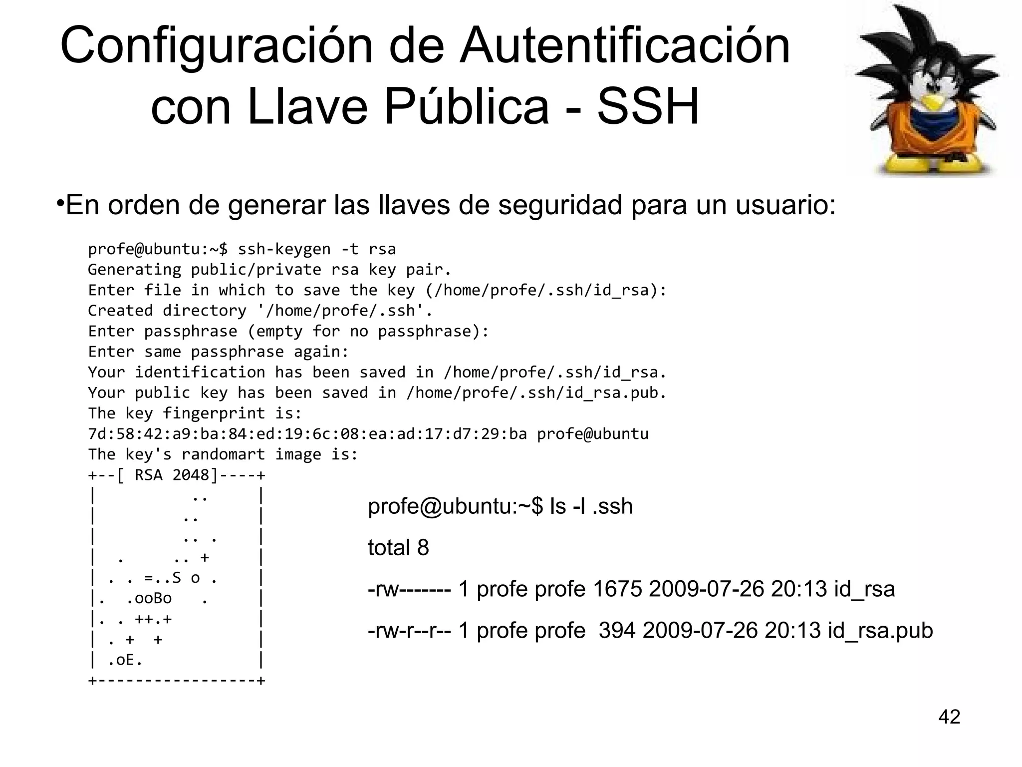 Configuración de Autentificación
con Llave Pública - SSH
•En orden de generar las llaves de seguridad para un usuario:
profe@ubuntu:~$ ssh-keygen -t rsa
Generating public/private rsa key pair.
Enter file in which to save the key (/home/profe/.ssh/id_rsa):
Created directory '/home/profe/.ssh'.
Enter passphrase (empty for no passphrase):
Enter same passphrase again:
Your identification has been saved in /home/profe/.ssh/id_rsa.
Your public key has been saved in /home/profe/.ssh/id_rsa.pub.
The key fingerprint is:
7d:58:42:a9:ba:84:ed:19:6c:08:ea:ad:17:d7:29:ba profe@ubuntu
The key's randomart image is:
+--[ RSA 2048]----+
|
..
|
profe@ubuntu:~$ ls -l .ssh
|
..
|
|
.. .
|
total 8
| .
.. +
|
| . . =..S o .
|
-rw------- 1 profe profe 1675 2009-07-26 20:13 id_rsa
|. .ooBo
.
|
|. . ++.+
|
-rw-r--r-- 1 profe profe 394 2009-07-26 20:13 id_rsa.pub
| . + +
|
| .oE.
|
+-----------------+

42

 