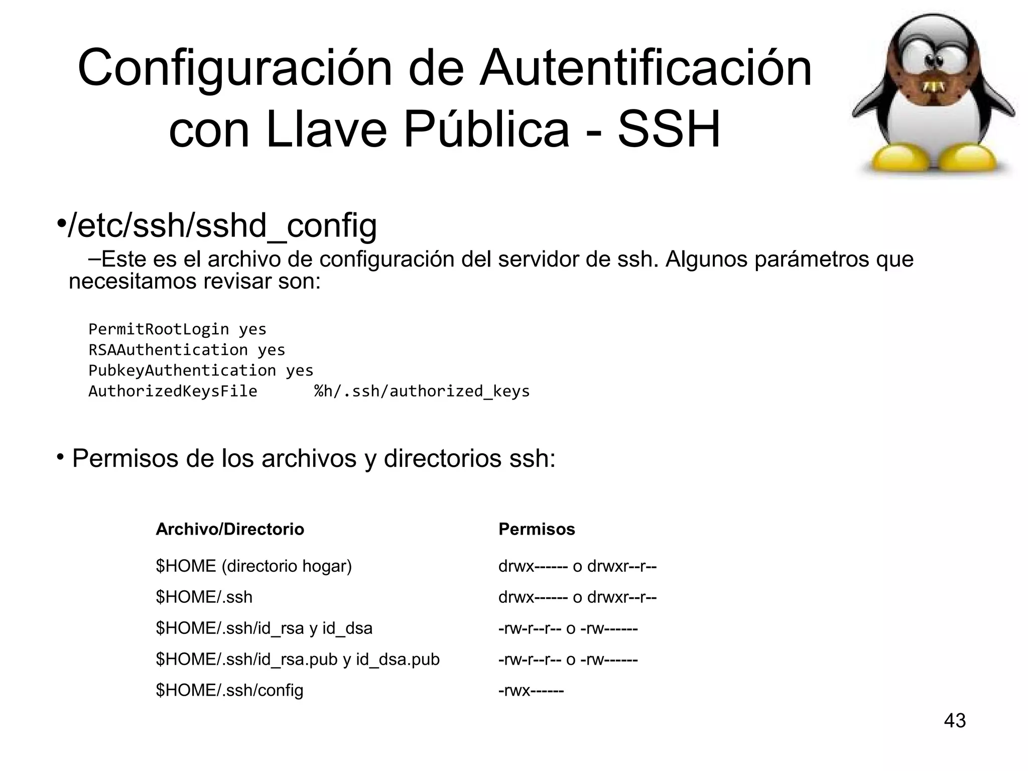 Configuración de Autentificación
con Llave Pública - SSH
•/etc/ssh/sshd_config
–Este es el archivo de configuración del servidor de ssh. Algunos parámetros que
necesitamos revisar son:
PermitRootLogin yes
RSAAuthentication yes
PubkeyAuthentication yes
AuthorizedKeysFile
%h/.ssh/authorized_keys

• Permisos de los archivos y directorios ssh:
Archivo/Directorio

Permisos

$HOME (directorio hogar)

drwx------ o drwxr--r--

$HOME/.ssh

drwx------ o drwxr--r--

$HOME/.ssh/id_rsa y id_dsa

-rw-r--r-- o -rw------

$HOME/.ssh/id_rsa.pub y id_dsa.pub

-rw-r--r-- o -rw------

$HOME/.ssh/config

-rwx------

43

 