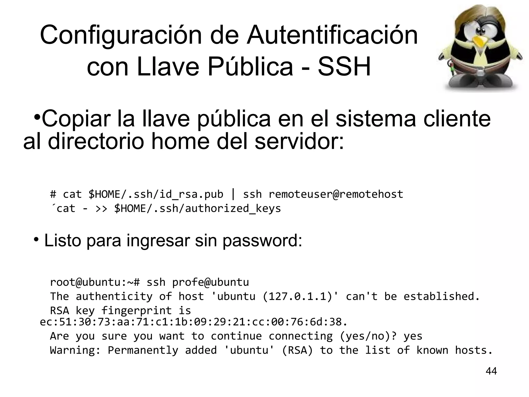 Configuración de Autentificación
con Llave Pública - SSH
•Copiar la llave pública en el sistema cliente
al directorio home del servidor:
# cat $HOME/.ssh/id_rsa.pub | ssh remoteuser@remotehost
´cat - >> $HOME/.ssh/authorized_keys

• Listo para ingresar sin password:
root@ubuntu:~# ssh profe@ubuntu
The authenticity of host 'ubuntu (127.0.1.1)' can't be established.
RSA key fingerprint is
ec:51:30:73:aa:71:c1:1b:09:29:21:cc:00:76:6d:38.
Are you sure you want to continue connecting (yes/no)? yes
Warning: Permanently added 'ubuntu' (RSA) to the list of known hosts.
44

 