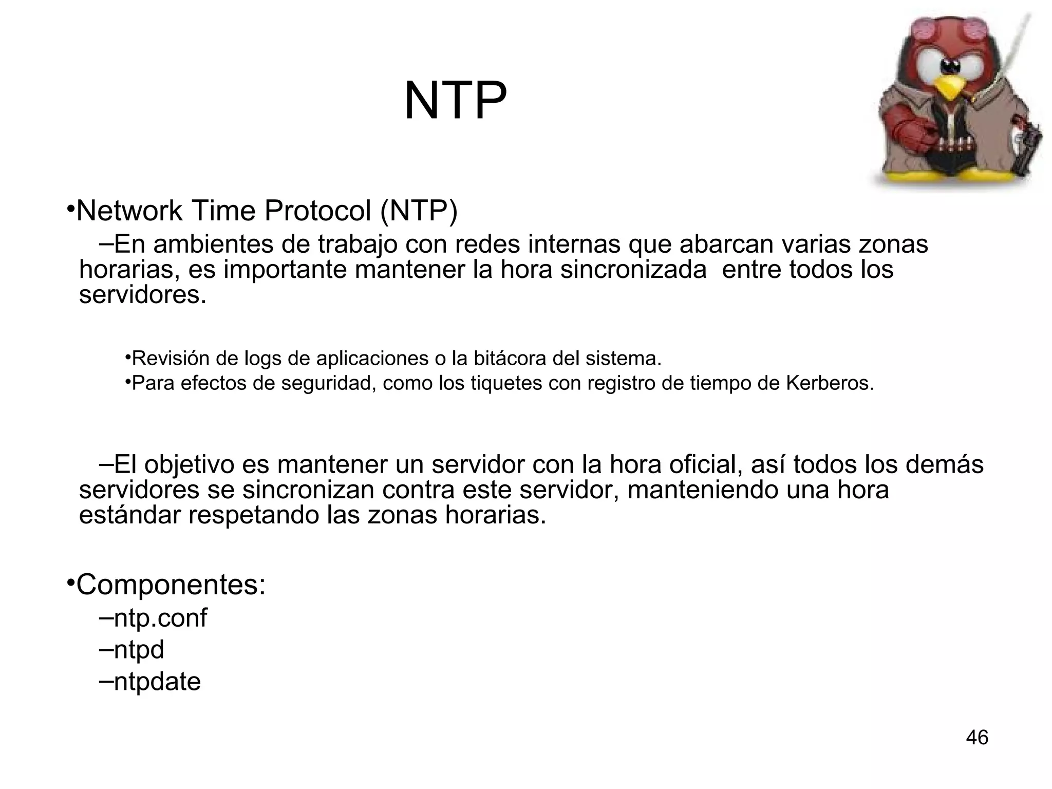 NTP
•Network Time Protocol (NTP)
–En ambientes de trabajo con redes internas que abarcan varias zonas
horarias, es importante mantener la hora sincronizada entre todos los
servidores.
•Revisión de logs de aplicaciones o la bitácora del sistema.
•Para efectos de seguridad, como los tiquetes con registro de tiempo de Kerberos.

–El objetivo es mantener un servidor con la hora oficial, así todos los demás
servidores se sincronizan contra este servidor, manteniendo una hora
estándar respetando las zonas horarias.

•Componentes:
–ntp.conf
–ntpd
–ntpdate
46

 