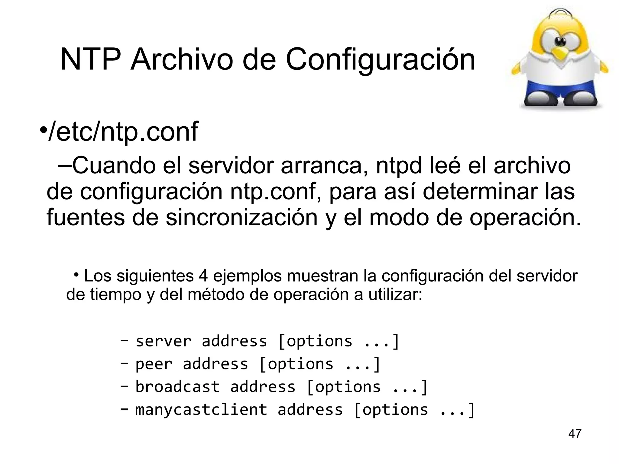 NTP Archivo de Configuración
•/etc/ntp.conf
–Cuando el servidor arranca, ntpd leé el archivo
de configuración ntp.conf, para así determinar las
fuentes de sincronización y el modo de operación.
• Los siguientes 4 ejemplos muestran la configuración del servidor
de tiempo y del método de operación a utilizar:
–
–
–
–

server address [options ...]
peer address [options ...]
broadcast address [options ...]
manycastclient address [options ...]
47

 