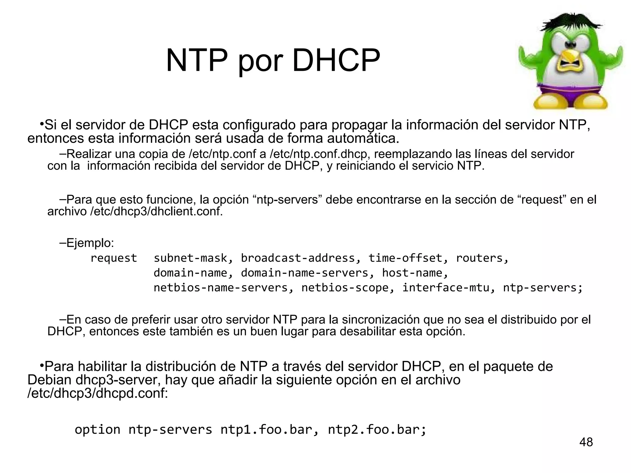 NTP por DHCP
•Si el servidor de DHCP esta configurado para propagar la información del servidor NTP,
entonces esta información será usada de forma automática.
–Realizar una copia de /etc/ntp.conf a /etc/ntp.conf.dhcp, reemplazando las líneas del servidor
con la información recibida del servidor de DHCP, y reiniciando el servicio NTP.
–Para que esto funcione, la opción “ntp-servers” debe encontrarse en la sección de “request” en el
archivo /etc/dhcp3/dhclient.conf.
–Ejemplo:
request

subnet-mask, broadcast-address, time-offset, routers,
domain-name, domain-name-servers, host-name,
netbios-name-servers, netbios-scope, interface-mtu, ntp-servers;

–En caso de preferir usar otro servidor NTP para la sincronización que no sea el distribuido por el
DHCP, entonces este también es un buen lugar para desabilitar esta opción.

•Para habilitar la distribución de NTP a través del servidor DHCP, en el paquete de
Debian dhcp3-server, hay que añadir la siguiente opción en el archivo
/etc/dhcp3/dhcpd.conf:
option ntp-servers ntp1.foo.bar, ntp2.foo.bar;

48

 