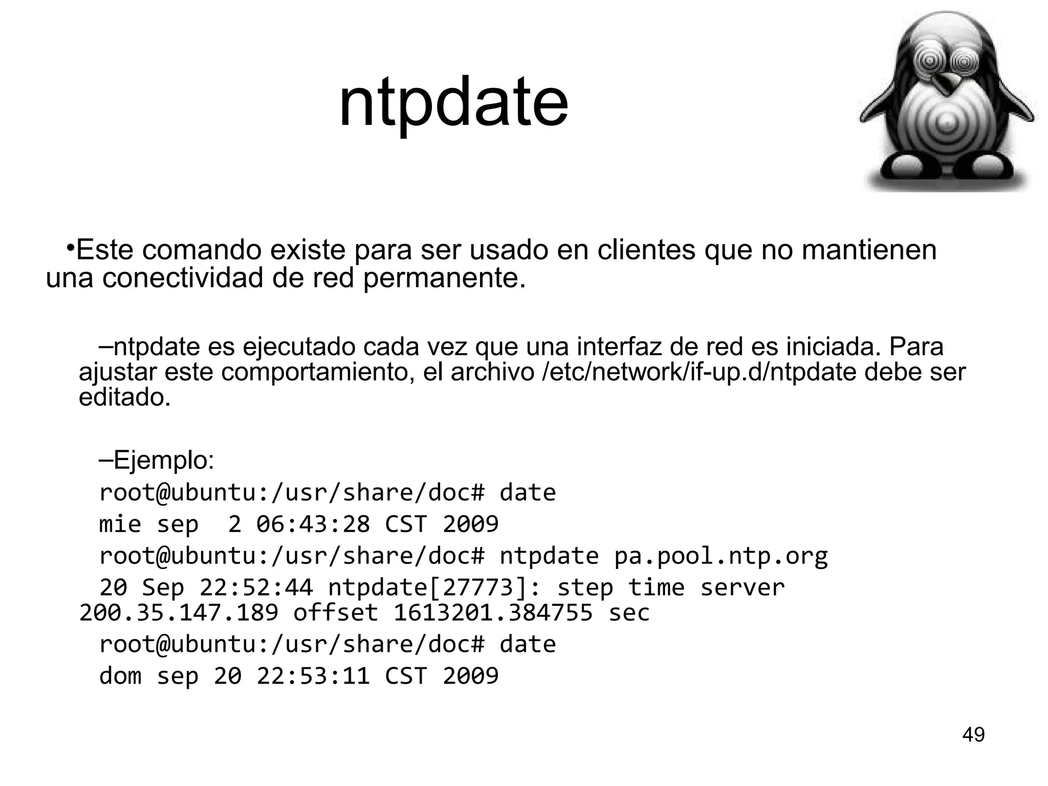 ntpdate
•Este comando existe para ser usado en clientes que no mantienen
una conectividad de red permanente.
–ntpdate es ejecutado cada vez que una interfaz de red es iniciada. Para
ajustar este comportamiento, el archivo /etc/network/if-up.d/ntpdate debe ser
editado.
–Ejemplo:
root@ubuntu:/usr/share/doc# date
mie sep 2 06:43:28 CST 2009
root@ubuntu:/usr/share/doc# ntpdate pa.pool.ntp.org
20 Sep 22:52:44 ntpdate[27773]: step time server
200.35.147.189 offset 1613201.384755 sec
root@ubuntu:/usr/share/doc# date
dom sep 20 22:53:11 CST 2009
49

 