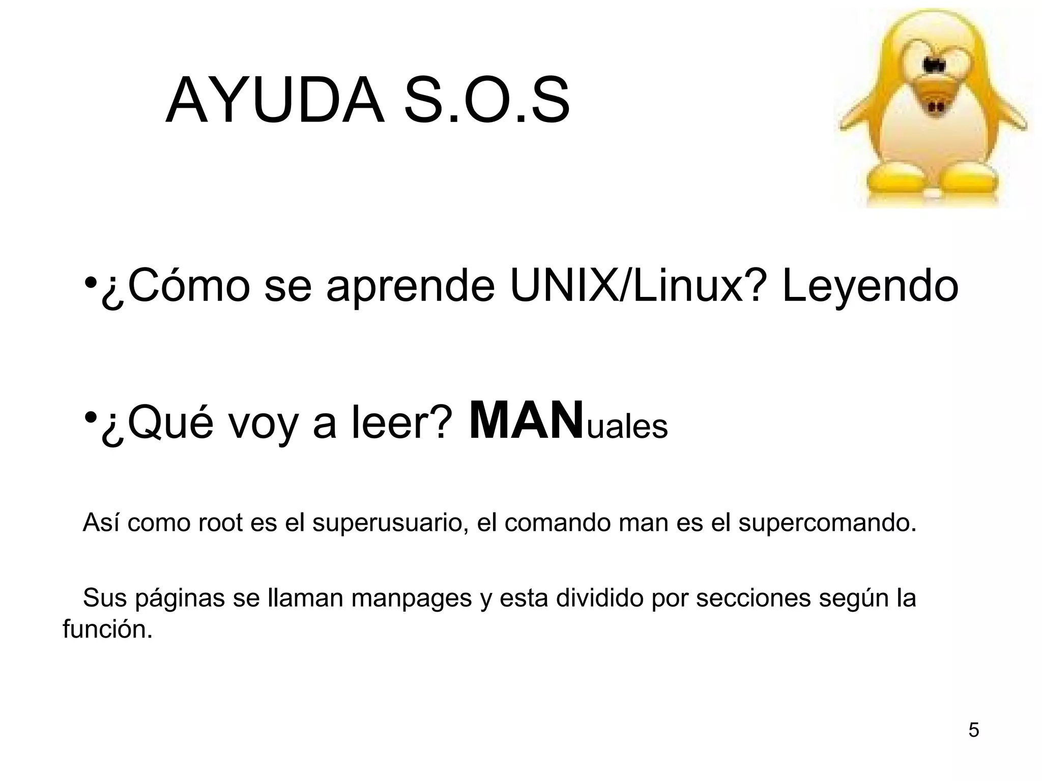 AYUDA S.O.S
•¿Cómo se aprende UNIX/Linux? Leyendo
•¿Qué voy a leer? MANuales
Así como root es el superusuario, el comando man es el supercomando.
Sus páginas se llaman manpages y esta dividido por secciones según la
función.

5

 