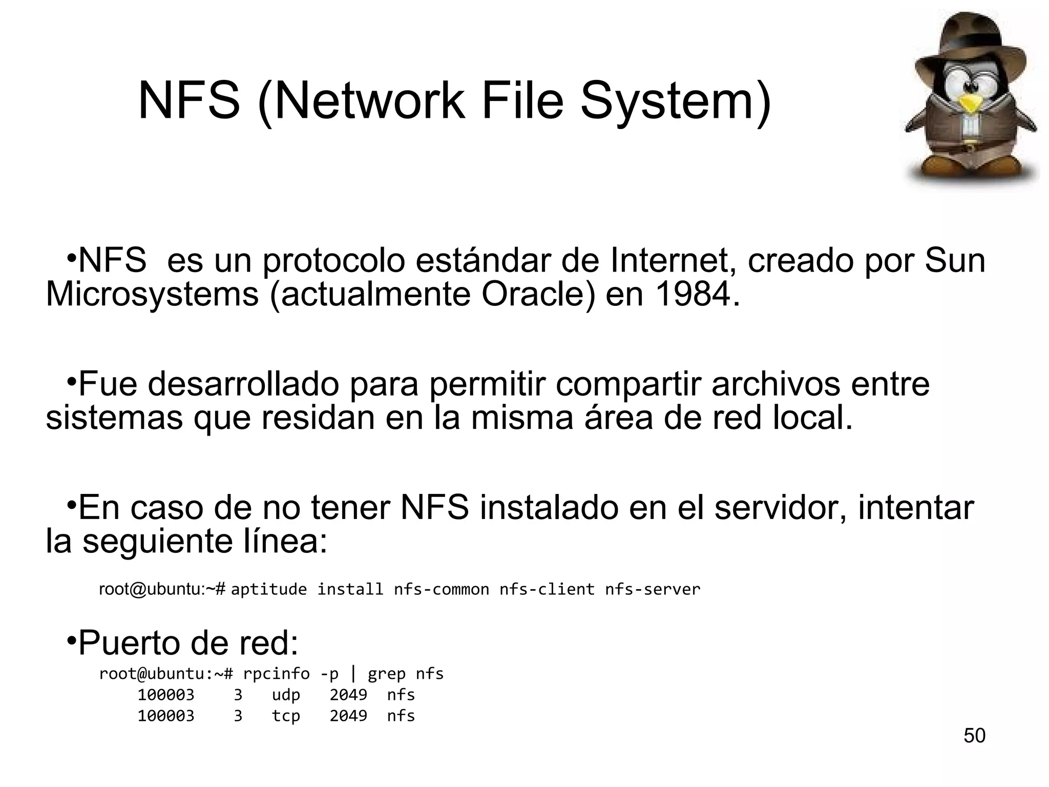 NFS (Network File System)
•NFS es un protocolo estándar de Internet, creado por Sun
Microsystems (actualmente Oracle) en 1984.
•Fue desarrollado para permitir compartir archivos entre
sistemas que residan en la misma área de red local.
•En caso de no tener NFS instalado en el servidor, intentar
la seguiente línea:
root@ubuntu:~# aptitude install nfs-common nfs-client nfs-server

•Puerto de red:
root@ubuntu:~# rpcinfo -p | grep nfs
100003
3
udp
2049 nfs
100003
3
tcp
2049 nfs

50

 