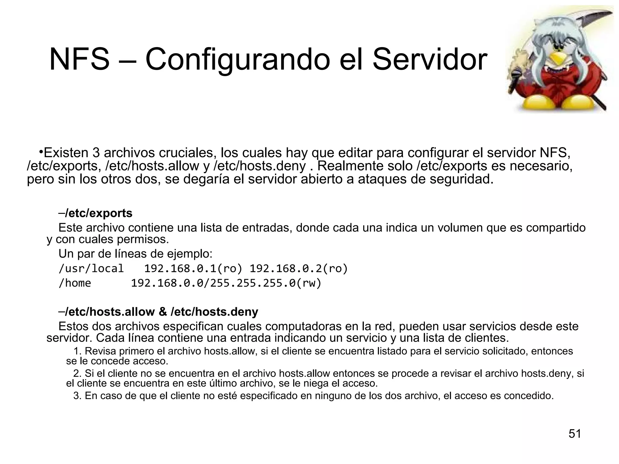 NFS – Configurando el Servidor
•Existen 3 archivos cruciales, los cuales hay que editar para configurar el servidor NFS,
/etc/exports, /etc/hosts.allow y /etc/hosts.deny . Realmente solo /etc/exports es necesario,
pero sin los otros dos, se degaría el servidor abierto a ataques de seguridad.
–/etc/exports
Este archivo contiene una lista de entradas, donde cada una indica un volumen que es compartido
y con cuales permisos.
Un par de líneas de ejemplo:
/usr/local
192.168.0.1(ro) 192.168.0.2(ro)
/home
192.168.0.0/255.255.255.0(rw)
–/etc/hosts.allow & /etc/hosts.deny
Estos dos archivos especifican cuales computadoras en la red, pueden usar servicios desde este
servidor. Cada línea contiene una entrada indicando un servicio y una lista de clientes.
1. Revisa primero el archivo hosts.allow, si el cliente se encuentra listado para el servicio solicitado, entonces
se le concede acceso.
2. Si el cliente no se encuentra en el archivo hosts.allow entonces se procede a revisar el archivo hosts.deny, si
el cliente se encuentra en este último archivo, se le niega el acceso.
3. En caso de que el cliente no esté especificado en ninguno de los dos archivo, el acceso es concedido.

51

 