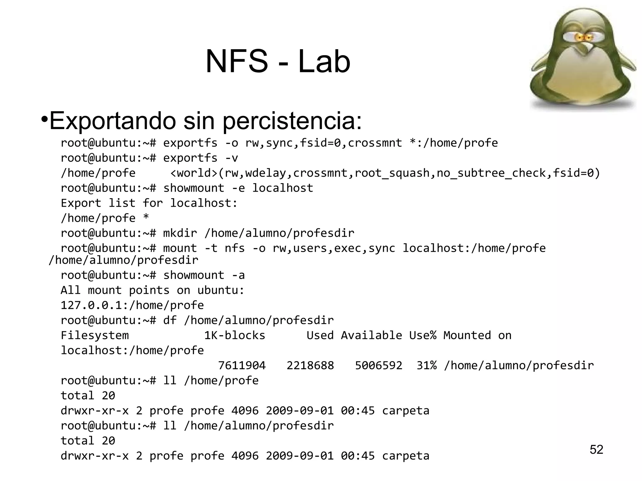 NFS - Lab
•Exportando sin percistencia:
root@ubuntu:~# exportfs -o rw,sync,fsid=0,crossmnt *:/home/profe
root@ubuntu:~# exportfs -v
/home/profe
<world>(rw,wdelay,crossmnt,root_squash,no_subtree_check,fsid=0)
root@ubuntu:~# showmount -e localhost
Export list for localhost:
/home/profe *
root@ubuntu:~# mkdir /home/alumno/profesdir
root@ubuntu:~# mount -t nfs -o rw,users,exec,sync localhost:/home/profe
/home/alumno/profesdir
root@ubuntu:~# showmount -a
All mount points on ubuntu:
127.0.0.1:/home/profe
root@ubuntu:~# df /home/alumno/profesdir
Filesystem
1K-blocks
Used Available Use% Mounted on
localhost:/home/profe
7611904
2218688
5006592 31% /home/alumno/profesdir
root@ubuntu:~# ll /home/profe
total 20
drwxr-xr-x 2 profe profe 4096 2009-09-01 00:45 carpeta
root@ubuntu:~# ll /home/alumno/profesdir
total 20
52
drwxr-xr-x 2 profe profe 4096 2009-09-01 00:45 carpeta

 