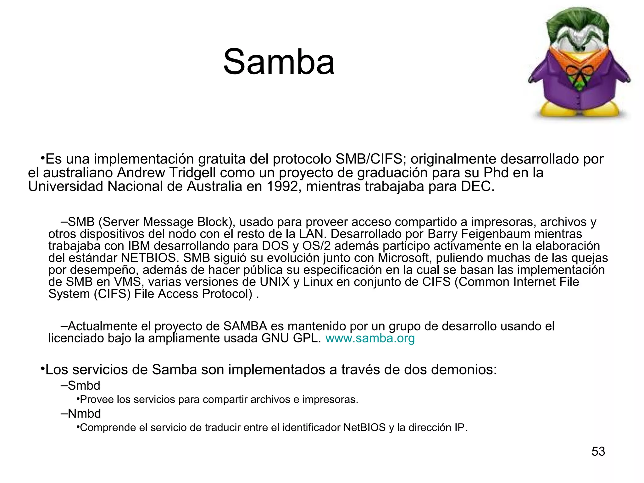 Samba
•Es una implementación gratuita del protocolo SMB/CIFS; originalmente desarrollado por
el australiano Andrew Tridgell como un proyecto de graduación para su Phd en la
Universidad Nacional de Australia en 1992, mientras trabajaba para DEC.
–SMB (Server Message Block), usado para proveer acceso compartido a impresoras, archivos y
otros dispositivos del nodo con el resto de la LAN. Desarrollado por Barry Feigenbaum mientras
trabajaba con IBM desarrollando para DOS y OS/2 además participo activamente en la elaboración
del estándar NETBIOS. SMB siguió su evolución junto con Microsoft, puliendo muchas de las quejas
por desempeño, además de hacer pública su especificación en la cual se basan las implementación
de SMB en VMS, varias versiones de UNIX y Linux en conjunto de CIFS (Common Internet File
System (CIFS) File Access Protocol) .
–Actualmente el proyecto de SAMBA es mantenido por un grupo de desarrollo usando el
licenciado bajo la ampliamente usada GNU GPL. www.samba.org

•Los servicios de Samba son implementados a través de dos demonios:
–Smbd
•Provee los servicios para compartir archivos e impresoras.

–Nmbd
•Comprende el servicio de traducir entre el identificador NetBIOS y la dirección IP.

53

 