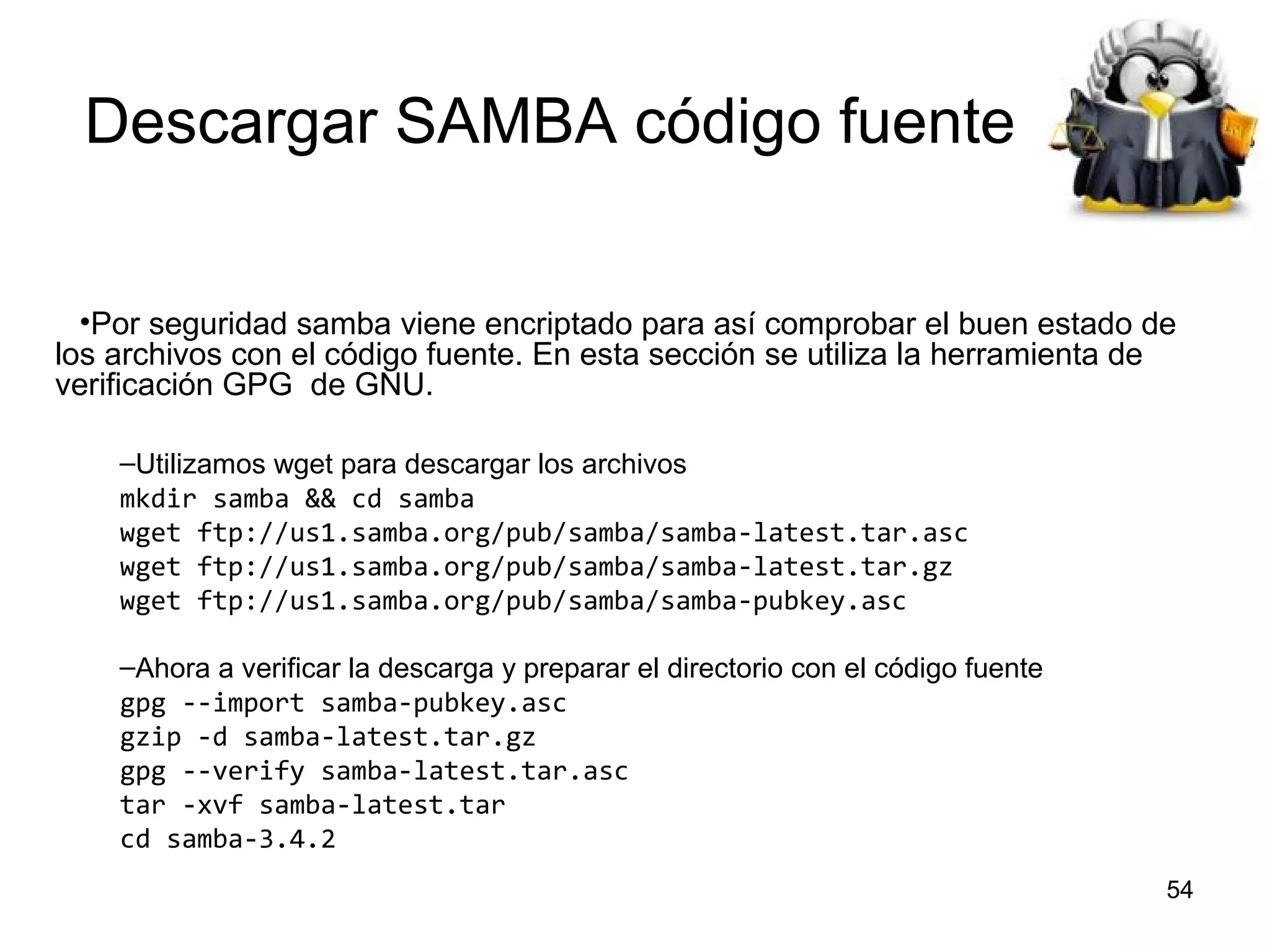 Descargar SAMBA código fuente
•Por seguridad samba viene encriptado para así comprobar el buen estado de
los archivos con el código fuente. En esta sección se utiliza la herramienta de
verificación GPG de GNU.
–Utilizamos wget para descargar los archivos
mkdir samba && cd samba
wget ftp://us1.samba.org/pub/samba/samba-latest.tar.asc
wget ftp://us1.samba.org/pub/samba/samba-latest.tar.gz
wget ftp://us1.samba.org/pub/samba/samba-pubkey.asc
–Ahora a verificar la descarga y preparar el directorio con el código fuente
gpg --import samba-pubkey.asc
gzip -d samba-latest.tar.gz
gpg --verify samba-latest.tar.asc
tar -xvf samba-latest.tar
cd samba-3.4.2
54

 