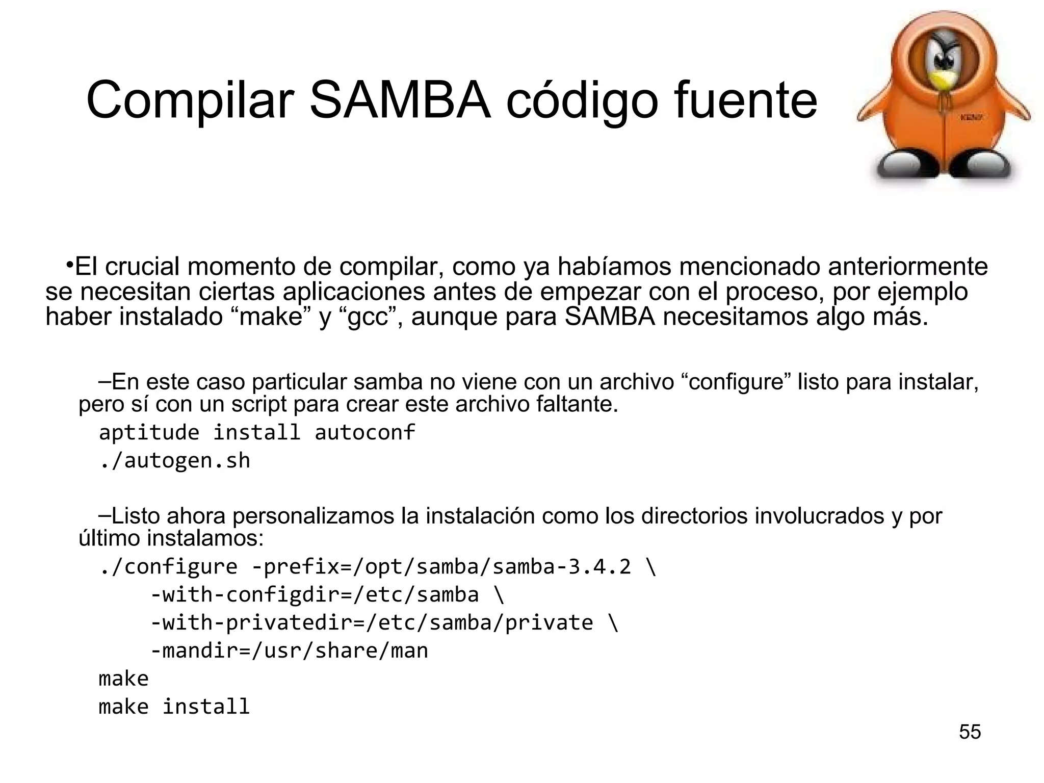 Compilar SAMBA código fuente
•El crucial momento de compilar, como ya habíamos mencionado anteriormente
se necesitan ciertas aplicaciones antes de empezar con el proceso, por ejemplo
haber instalado “make” y “gcc”, aunque para SAMBA necesitamos algo más.
–En este caso particular samba no viene con un archivo “configure” listo para instalar,
pero sí con un script para crear este archivo faltante.
aptitude install autoconf
./autogen.sh
–Listo ahora personalizamos la instalación como los directorios involucrados y por
último instalamos:
./configure -prefix=/opt/samba/samba-3.4.2 
-with-configdir=/etc/samba 
-with-privatedir=/etc/samba/private 
-mandir=/usr/share/man
make
make install
55

 