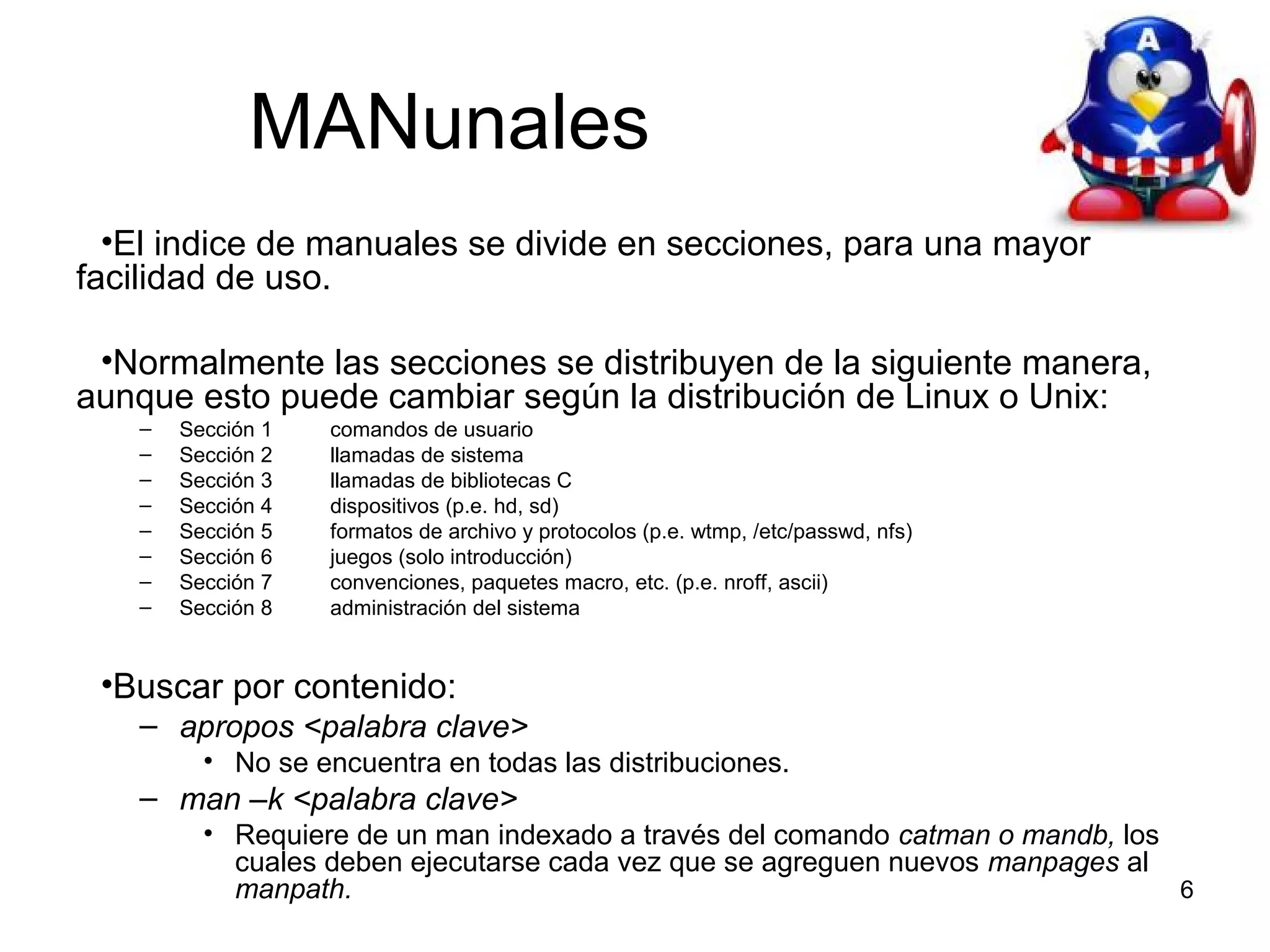 MANunales
•El indice de manuales se divide en secciones, para una mayor
facilidad de uso.
•Normalmente las secciones se distribuyen de la siguiente manera,
aunque esto puede cambiar según la distribución de Linux o Unix:
–
–
–
–
–
–
–
–

Sección 1
Sección 2
Sección 3
Sección 4
Sección 5
Sección 6
Sección 7
Sección 8

comandos de usuario
llamadas de sistema
llamadas de bibliotecas C
dispositivos (p.e. hd, sd)
formatos de archivo y protocolos (p.e. wtmp, /etc/passwd, nfs)
juegos (solo introducción)
convenciones, paquetes macro, etc. (p.e. nroff, ascii)
administración del sistema

•Buscar por contenido:
– apropos <palabra clave>
• No se encuentra en todas las distribuciones.

– man –k <palabra clave>
• Requiere de un man indexado a través del comando catman o mandb, los
cuales deben ejecutarse cada vez que se agreguen nuevos manpages al
6
manpath.

 