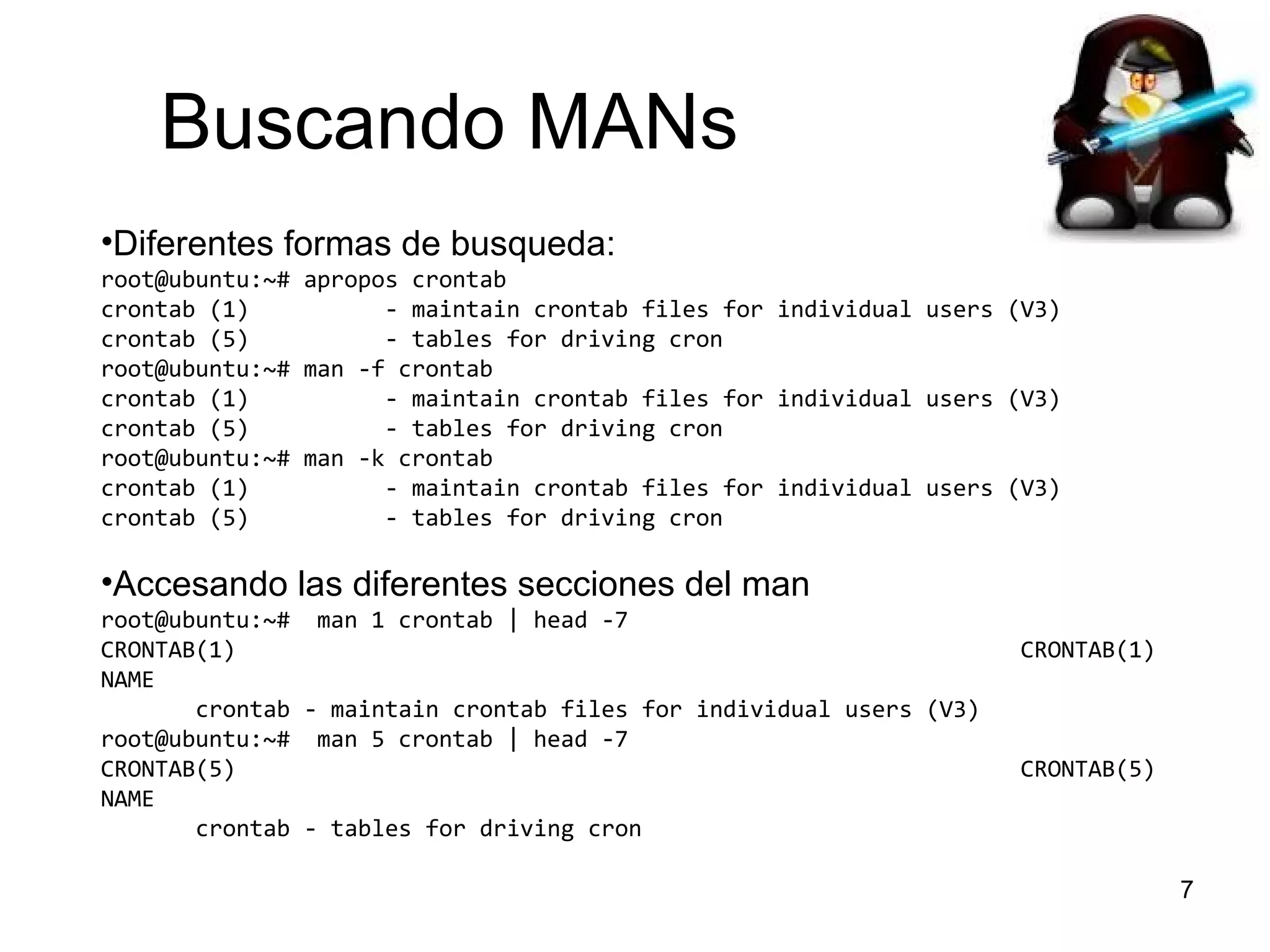 Buscando MANs
•Diferentes formas de busqueda:
root@ubuntu:~# apropos crontab
crontab (1)
- maintain crontab files for individual users (V3)
crontab (5)
- tables for driving cron
root@ubuntu:~# man -f crontab
crontab (1)
- maintain crontab files for individual users (V3)
crontab (5)
- tables for driving cron
root@ubuntu:~# man -k crontab
crontab (1)
- maintain crontab files for individual users (V3)
crontab (5)
- tables for driving cron

•Accesando las diferentes secciones del man
root@ubuntu:~# man 1 crontab | head -7
CRONTAB(1)
NAME
crontab - maintain crontab files for individual users (V3)
root@ubuntu:~# man 5 crontab | head -7
CRONTAB(5)
NAME
crontab - tables for driving cron

CRONTAB(1)

CRONTAB(5)

7

 