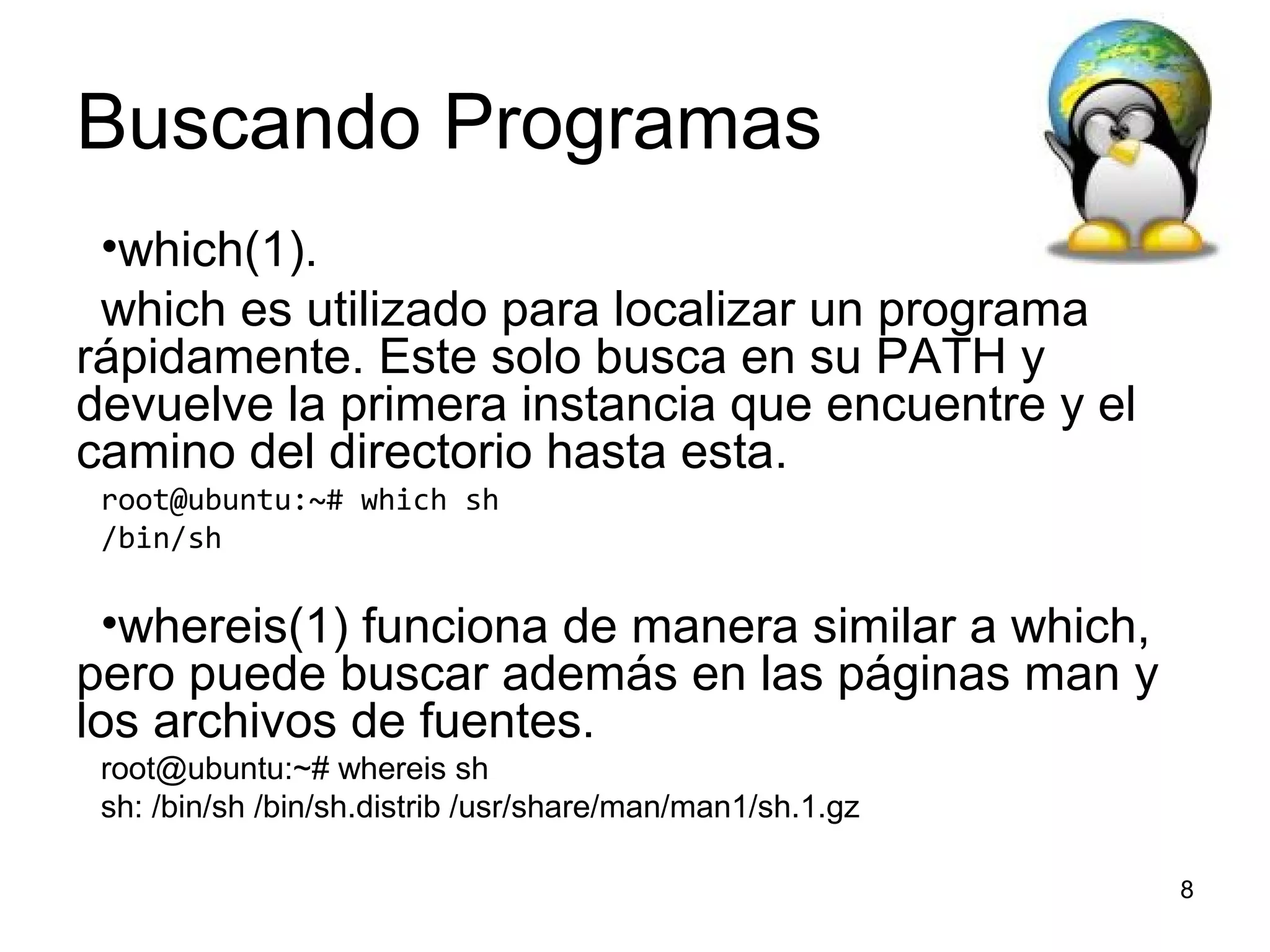 Buscando Programas
•which(1).
which es utilizado para localizar un programa
rápidamente. Este solo busca en su PATH y
devuelve la primera instancia que encuentre y el
camino del directorio hasta esta.
root@ubuntu:~# which sh
/bin/sh

•whereis(1) funciona de manera similar a which,
pero puede buscar además en las páginas man y
los archivos de fuentes.
root@ubuntu:~# whereis sh
sh: /bin/sh /bin/sh.distrib /usr/share/man/man1/sh.1.gz
8

 