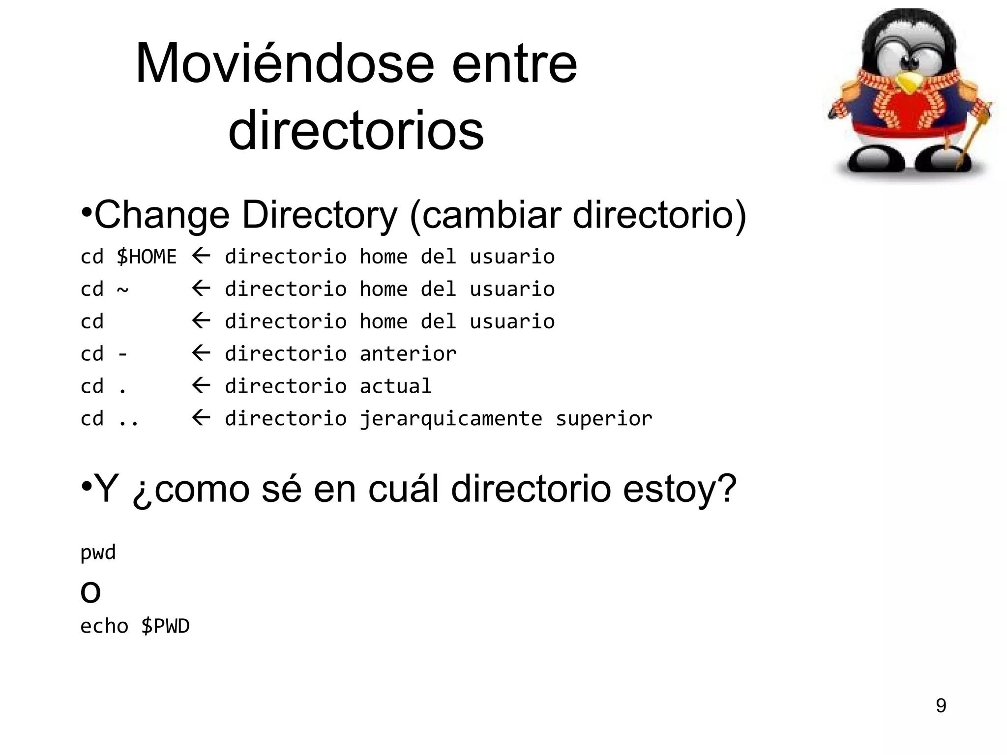 Moviéndose entre
directorios
•Change Directory (cambiar directorio)
cd
cd
cd
cd
cd
cd

$HOME  directorio
~
 directorio
 directorio
 directorio
.
 directorio
..
 directorio

home del usuario
home del usuario
home del usuario
anterior
actual
jerarquicamente superior

•Y ¿como sé en cuál directorio estoy?
pwd

o
echo $PWD

9

 