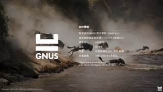 Copyright © 2019-2021 GNUS Inc. All Rights Reserved.
株式会社GNUS（英文表記：GNUS Inc.）  
東京都新宿区西新宿1-1-6 ミヤコ新宿ビル  
資本金 4.25億円 
設立 2019年 
代表 代表取締役CEO 文分 邦彦  
従業員数 18名（2021年3月現在）  
会社情報 
https://www.gnus-inc.com/
お問い合わせ info@gnus-inc.com
Copyright © 2019-2021 GNUS Inc. All Rights Reserved.
 