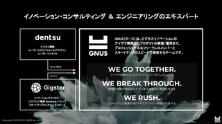 Copyright © 2019-2021 GNUS Inc. All Rights Reserved.
イノベーションテクノロジー  
ソフトウェア開発 Network & ノウハウ  
スタートアップカルチャー & スピード  
ビジネス戦略  
ユーザーエクスペリエンスデデザイン  
ユーザーインサイト  
GNUS（ヌース）は、ビジネスイノベーションの  
アイデア開発からプロダクトの実現/運用まで、  
プロフェッショナルなフリーランスメンバーと  
スタートアップのスピードで提供するチームです。  
 
WE GO TOGETHER.
アイデア開発からプロダクトデリバリーをワンストップで 
 
WE BREAK THROUGH.
慣例や組織の壁を超えて ビジネスの進化に最適な方法を 
 
WE RUSH.
スタートアップ基準のスピードでアジャイル開発を完遂する 
 
partner 
2019.7設立 
イノベーション・コンサルティング ＆ エンジニアリングのエキスパート 
 
